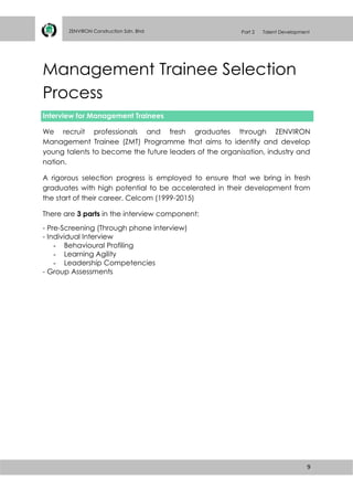 9
ZENVIRON Construction Sdn. Bhd Part 2 Talent Development
Management Trainee Selection
Process
Interview for Management Trainees
We recruit professionals and fresh graduates through ZENVIRON
Management Trainee (ZMT) Programme that aims to identify and develop
young talents to become the future leaders of the organisation, industry and
nation.
A rigorous selection progress is employed to ensure that we bring in fresh
graduates with high potential to be accelerated in their development from
the start of their career. Celcom (1999-2015)
There are 3 parts in the interview component:
- Pre-Screening (Through phone interview)
- Individual Interview
- Behavioural Profiling
- Learning Agility
- Leadership Competencies
- Group Assessments
 