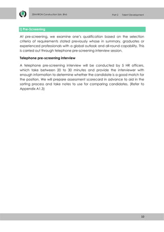 10
ZENVIRON Construction Sdn. Bhd Part 2 Talent Development
i) Pre-Screening
At pre-screening, we examine one’s qualification based on the selection
criteria of requirements stated previously whose in summary, graduates or
experienced professionals with a global outlook and all-round capability. This
is carried out through telephone pre-screening interview session.
Telephone pre-screening interview
A telephone pre-screening interview will be conducted by 5 HR officers,
which take between 20 to 30 minutes and provide the interviewer with
enough information to determine whether the candidate is a good match for
the position. We will prepare assessment scorecard in advance to aid in the
sorting process and take notes to use for comparing candidates. (Refer to
Appendix A1.3)
 