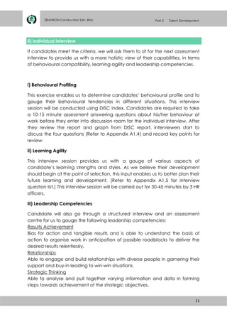11
ZENVIRON Construction Sdn. Bhd Part 2 Talent Development
ii) Individual interview
If candidates meet the criteria, we will ask them to sit for the next assessment
interview to provide us with a more holistic view of their capabilities, in terms
of behavioural compatibility, learning agility and leadership competencies.
i) Behavioural Profiling
This exercise enables us to determine candidates’ behavioural profile and to
gauge their behavioural tendencies in different situations. This interview
session will be conducted using DISC index. Candidates are required to take
a 10-15 minute assessment answering questions about his/her behaviour at
work before they enter into discussion room for the individual interview. After
they review the report and graph from DISC report, interviewers start to
discuss the four questions (Refer to Appendix A1.4) and record key points for
review.
ii) Learning Agility
This interview session provides us with a gauge of various aspects of
candidate’s learning strengths and styles. As we believe their development
should begin at the point of selection, this input enables us to better plan their
future learning and development. (Refer to Appendix A1.5 for interview
question list.) This interview session will be carried out for 30-45 minutes by 3 HR
officers.
iii) Leadership Competencies
Candidate will also go through a structured interview and an assessment
centre for us to gauge the following leadership competencies:
Results Achievement
Bias for action and tangible results and is able to understand the basis of
action to organise work in anticipation of possible roadblocks to deliver the
desired results relentlessly.
Relationships
Able to engage and build relationships with diverse people in garnering their
support and buy-in leading to win-win situations.
Strategic Thinking
Able to analyse and pull together varying information and data in forming
steps towards achievement of the strategic objectives.
 