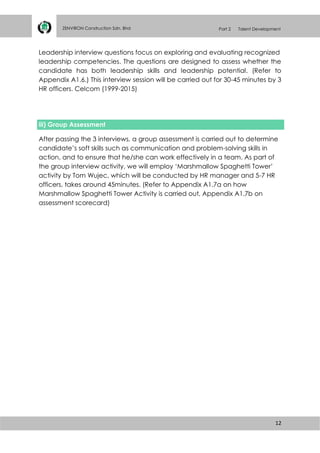12
ZENVIRON Construction Sdn. Bhd Part 2 Talent Development
Leadership interview questions focus on exploring and evaluating recognized
leadership competencies. The questions are designed to assess whether the
candidate has both leadership skills and leadership potential. (Refer to
Appendix A1.6.) This interview session will be carried out for 30-45 minutes by 3
HR officers. Celcom (1999-2015)
iii) Group Assessment
After passing the 3 interviews, a group assessment is carried out to determine
candidate’s soft skills such as communication and problem-solving skills in
action, and to ensure that he/she can work effectively in a team. As part of
the group interview activity, we will employ ‘Marshmallow Spaghetti Tower’
activity by Tom Wujec, which will be conducted by HR manager and 5-7 HR
officers, takes around 45minutes. (Refer to Appendix A1.7a on how
Marshmallow Spaghetti Tower Activity is carried out, Appendix A1.7b on
assessment scorecard)
 