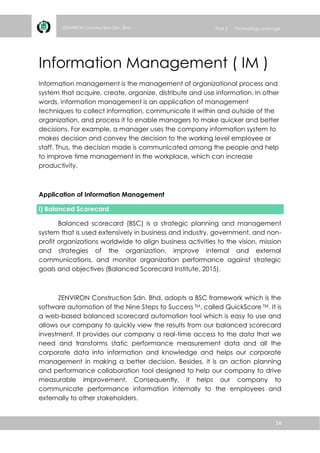 14
ZENVIRON Construction Sdn. Bhd Part 3 Technology Leverage
Information Management ( IM )
Information management is the management of organizational process and
system that acquire, create, organize, distribute and use information. In other
words, information management is an application of management
techniques to collect information, communicate it within and outside of the
organization, and process it to enable managers to make quicker and better
decisions. For example, a manager uses the company information system to
makes decision and convey the decision to the working level employee or
staff. Thus, the decision made is communicated among the people and help
to improve time management in the workplace, which can increase
productivity.
Application of Information Management
i) Balanced Scorecard
Balanced scorecard (BSC) is a strategic planning and management
system that is used extensively in business and industry, government, and non-
profit organizations worldwide to align business activities to the vision, mission
and strategies of the organization, improve internal and external
communications, and monitor organization performance against strategic
goals and objectives (Balanced Scorecard Institute, 2015).
ZENVIRON Construction Sdn. Bhd. adopts a BSC framework which is the
software automotion of the Nine Steps to Success TM, called QuickScore TM. It is
a web-based balanced scorecard automation tool which is easy to use and
allows our company to quickly view the results from our balanced scorecard
investment. It provides our company a real-time access to the data that we
need and transforms static performance measurement data and all the
corporate data into information and knowledge and helps our corporate
management in making a better decision. Besides, it is an action planning
and performance collaboration tool designed to help our company to drive
measurable improvement. Consequently, it helps our company to
communicate performance information internally to the employees and
externally to other stakeholders.
 