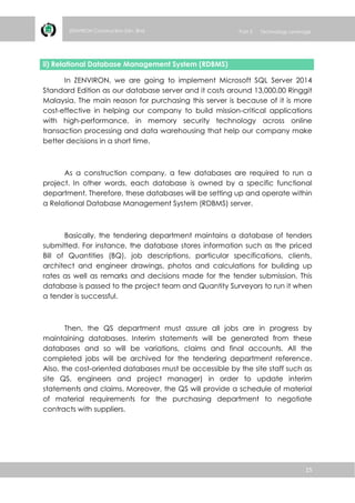 15
ZENVIRON Construction Sdn. Bhd Part 3 Technology Leverage
ii) Relational Database Management System (RDBMS)
In ZENVIRON, we are going to implement Microsoft SQL Server 2014
Standard Edition as our database server and it costs around 13,000.00 Ringgit
Malaysia. The main reason for purchasing this server is because of it is more
cost-effective in helping our company to build mission-critical applications
with high-performance, in memory security technology across online
transaction processing and data warehousing that help our company make
better decisions in a short time.
As a construction company, a few databases are required to run a
project. In other words, each database is owned by a specific functional
department. Therefore, these databases will be setting up and operate within
a Relational Database Management System (RDBMS) server.
Basically, the tendering department maintains a database of tenders
submitted. For instance, the database stores information such as the priced
Bill of Quantities (BQ), job descriptions, particular specifications, clients,
architect and engineer drawings, photos and calculations for building up
rates as well as remarks and decisions made for the tender submission. This
database is passed to the project team and Quantity Surveyors to run it when
a tender is successful.
Then, the QS department must assure all jobs are in progress by
maintaining databases. Interim statements will be generated from these
databases and so will be variations, claims and final accounts. All the
completed jobs will be archived for the tendering department reference.
Also, the cost-oriented databases must be accessible by the site staff such as
site QS, engineers and project manager) in order to update interim
statements and claims. Moreover, the QS will provide a schedule of material
of material requirements for the purchasing department to negotiate
contracts with suppliers.
 