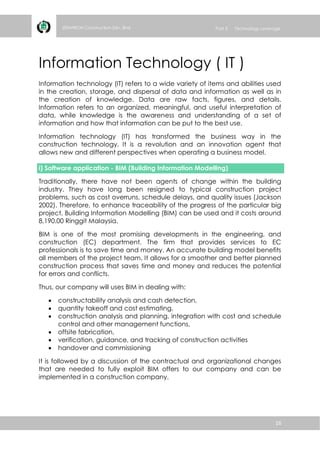 16
ZENVIRON Construction Sdn. Bhd Part 3 Technology Leverage
Information Technology ( IT )
Information technology (IT) refers to a wide variety of items and abilities used
in the creation, storage, and dispersal of data and information as well as in
the creation of knowledge. Data are raw facts, figures, and details.
Information refers to an organized, meaningful, and useful interpretation of
data, while knowledge is the awareness and understanding of a set of
information and how that information can be put to the best use.
Information technology (IT) has transformed the business way in the
construction technology. It is a revolution and an innovation agent that
allows new and different perspectives when operating a business model.
i) Software application - BIM (Building Information Modelling)
Traditionally, there have not been agents of change within the building
industry. They have long been resigned to typical construction project
problems, such as cost overruns, schedule delays, and quality issues (Jackson
2002). Therefore, to enhance traceability of the progress of the particular big
project, Building Information Modelling (BIM) can be used and it costs around
8,190.00 Ringgit Malaysia.
BIM is one of the most promising developments in the engineering, and
construction (EC) department. The firm that provides services to EC
professionals is to save time and money. An accurate building model benefits
all members of the project team. It allows for a smoother and better planned
construction process that saves time and money and reduces the potential
for errors and conflicts.
Thus, our company will uses BIM in dealing with:
 constructability analysis and cash detection,
 quantity takeoff and cost estimating,
 construction analysis and planning, integration with cost and schedule
control and other management functions,
 offsite fabrication,
 verification, guidance, and tracking of construction activities
 handover and commissioning
It is followed by a discussion of the contractual and organizational changes
that are needed to fully exploit BIM offers to our company and can be
implemented in a construction company.
 