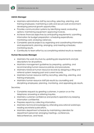 20
ZENVIRON Construction Sdn. Bhd Appendix
Admin Manager
 Maintains administrative staff by recruiting, selecting, orienting, and
training employees; maintaining a safe and secure work environment;
developing personal growth opportunities.
 Provides communication systems by identifying needs; evaluating
options; maintaining equipment; approving invoices.
 Achieves financial objectives by anticipating requirements; submitting
information for budget preparation; scheduling expenditures;
monitoring costs; analysing variances.
 Completes special projects by organizing and coordinating information
and requirements; planning, arranging, and meeting schedules;
monitoring results.
 Contributes to team effort by accomplishing related results as needed.
Human Recourses Manager
 Maintains the work structure by updating job requirements and job
descriptions for all positions.
 Maintains management guidelines by preparing, updating, and
recommending human resource policies and procedures.
 Maintains historical human resource records by designing a filing and
retrieval system; keeping past and current records.
 Maintains human resource staff by recruiting, selecting, orienting, and
training employees.
 Maintains human resource staff job results by counselling and
disciplining employees; planning, monitoring, and appraising job results.
Secretary
 Completes requests by greeting customers, in person or on the
telephone; answering or referring inquiries.
 Maintains customer confidence and protects operations by keeping
information confidential.
 Prepares reports by collecting information.
 Maintains technical knowledge by attending educational workshops;
reading secretarial publications.
 Maintains department schedule by maintaining calendars for
department personnel; arranging meetings, conferences,
teleconferences, and travel.
 