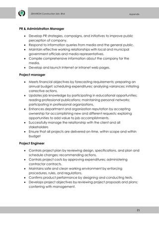 21
ZENVIRON Construction Sdn. Bhd Appendix
PR & Administration Manager
 Develop PR strategies, campaigns, and initiatives to improve public
perception of company.
 Respond to information queries from media and the general public.
 Maintain effective working relationships with local and municipal
government officials and media representatives.
 Compile comprehensive information about the company for the
media.
 Develop and launch Internet or intranet web pages.
Project manager
 Meets financial objectives by forecasting requirements; preparing an
annual budget; scheduling expenditures; analysing variances; initiating
corrective actions.
 Updates job knowledge by participating in educational opportunities;
reading professional publications; maintaining personal networks;
participating in professional organizations.
 Enhances department and organization reputation by accepting
ownership for accomplishing new and different requests; exploring
opportunities to add value to job accomplishments.
 Successfully manage the relationship with the client and all
stakeholders
 Ensure that all projects are delivered on-time, within scope and within
budget
Project Engineer
 Controls project plan by reviewing design, specifications, and plan and
schedule changes; recommending actions.
 Controls project costs by approving expenditures; administering
contractor contracts.
 Maintains safe and clean working environment by enforcing
procedures, rules, and regulations.
 Confirms product performance by designing and conducting tests.
 Develops project objectives by reviewing project proposals and plans;
conferring with management.
 