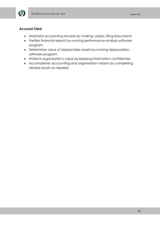 23
ZENVIRON Construction Sdn. Bhd Appendix
Account Clerk
 Maintains accounting records by making copies; filing documents
 Verifies financial reports by running performance analysis software
program.
 Determines value of depreciable assets by running depreciation
software program.
 Protects organization's value by keeping information confidential.
 Accomplishes accounting and organization mission by completing
related results as needed.
 