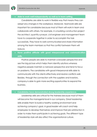 25
ZENVIRON Construction Sdn. Bhd Appendix
 Able to work well independently as well as in team setting.
Candidates are able to work in flexible way that means they can
adopt any changes in the workplace. Moreover, teamwork skills are
important for candidates because most of them will work in team and
collaborate with others. For example, in a building construction project
the architect, quantity surveyor, civil engineer and management team
have to cooperate together in order to accomplish the task
successfully. They have to well communicated and share information
among the team members so that the conflict between them will
reduce.
 Have positive attitude with good interpersonal and communication
skills.
Positive people are able to maintain a broader perspective and
see the big picture which helps them identify solutions whereas
negative people maintain a narrower perspective and tend to focus
on problems. The candidates with good interpersonal skills able to
communicate with the clients effectively and resolve conflicts well.
Besides, through the connection with the suppliers and investors,
company is able to gain more exciting opportunities to expand the
business.
 Candidates have demonstrated strong leadership experience.
Leadership skills are critical for the trainees because most of them
will become the managerial level in our company. Great leadership
skills enable them to build a healthy working environment and
achieving company’s goal. A good leader will coach and help
employees to develop themselves and improve their job satisfaction in
order to make them participate in achieving goals. The different type
of leadership style will also affect the organizational culture.
 
