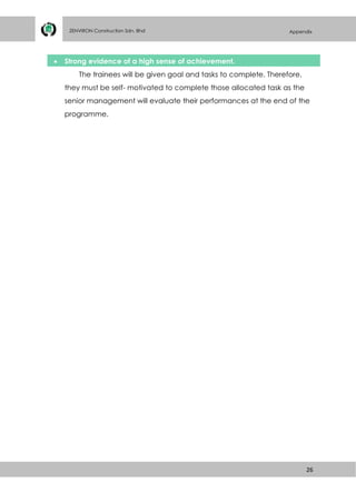 26
ZENVIRON Construction Sdn. Bhd Appendix

 Strong evidence of a high sense of achievement.
The trainees will be given goal and tasks to complete. Therefore,
they must be self- motivated to complete those allocated task as the
senior management will evaluate their performances at the end of the
programme.
 