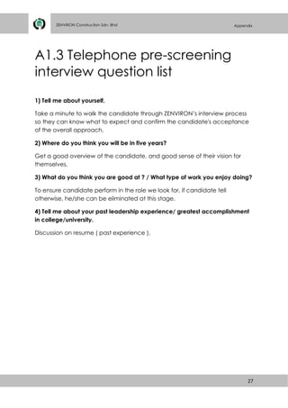 27
ZENVIRON Construction Sdn. Bhd Appendix
A1.3 Telephone pre-screening
interview question list
1) Tell me about yourself.
Take a minute to walk the candidate through ZENVIRON’s interview process
so they can know what to expect and confirm the candidate's acceptance
of the overall approach.
2) Where do you think you will be in five years?
Get a good overview of the candidate, and good sense of their vision for
themselves.
3) What do you think you are good at ? / What type of work you enjoy doing?
To ensure candidate perform in the role we look for, if candidate tell
otherwise, he/she can be eliminated at this stage.
4) Tell me about your past leadership experience/ greatest accomplishment
in college/university.
Discussion on resume ( past experience ).
 