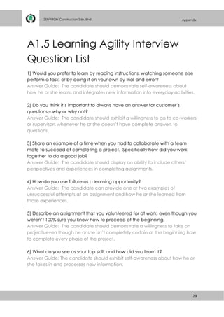 29
ZENVIRON Construction Sdn. Bhd Appendix
A1.5 Learning Agility Interview
Question List
1) Would you prefer to learn by reading instructions, watching someone else
perform a task, or by doing it on your own by trial-and-error?
Answer Guide: The candidate should demonstrate self-awareness about
how he or she learns and integrates new information into everyday activities.
2) Do you think it’s important to always have an answer for customer’s
questions – why or why not?
Answer Guide: The candidate should exhibit a willingness to go to co-workers
or supervisors whenever he or she doesn’t have complete answers to
questions.
3) Share an example of a time when you had to collaborate with a team
mate to succeed at completing a project. Specifically how did you work
together to do a good job?
Answer Guide: The candidate should display an ability to include others’
perspectives and experiences in completing assignments.
4) How do you use failure as a learning opportunity?
Answer Guide: The candidate can provide one or two examples of
unsuccessful attempts at an assignment and how he or she learned from
those experiences.
5) Describe an assignment that you volunteered for at work, even though you
weren’t 100% sure you knew how to proceed at the beginning.
Answer Guide: The candidate should demonstrate a willingness to take on
projects even though he or she isn’t completely certain at the beginning how
to complete every phase of the project.
6) What do you see as your top skill, and how did you learn it?
Answer Guide: The candidate should exhibit self-awareness about how he or
she takes in and processes new information.
 