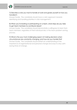 30
ZENVIRON Construction Sdn. Bhd Appendix
7) Describe a crisis you had to handle at work and grade yourself on how you
handled it.
Answer Guide: The candidate should have a calm approach towards
identifying and handling priorities in crisis management.
8) When you’re leading or participating on a team, what steps do you take
to get team members to contribute ideas?
Answer Guide: The candidate should demonstrate a willingness to learn from
team members, regardless of their individual role, in the team problem solving
process.
9) What is the your most challenging aspect of making decisions when
circumstances are constantly changing, and how do you handle this?
Answer Guide: The candidate should exhibit an understanding of the
importance of organizational and personal change and ways to stay calm
during times of change.
 