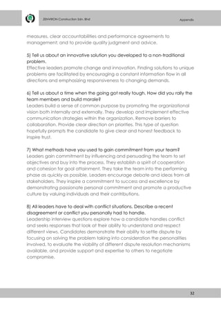 32
ZENVIRON Construction Sdn. Bhd Appendix
measures, clear accountabilities and performance agreements to
management; and to provide quality judgment and advice.
5) Tell us about an innovative solution you developed to a non-traditional
problem.
Effective leaders promote change and innovation. Finding solutions to unique
problems are facilitated by encouraging a constant information flow in all
directions and emphasizing responsiveness to changing demands.
6) Tell us about a time when the going got really tough. How did you rally the
team members and build morale?
Leaders build a sense of common purpose by promoting the organizational
vision both internally and externally. They develop and implement effective
communication strategies within the organization. Remove barriers to
collaboration. Provide clear direction on priorities. This type of question
hopefully prompts the candidate to give clear and honest feedback to
inspire trust.
7) What methods have you used to gain commitment from your team?
Leaders gain commitment by influencing and persuading the team to set
objectives and buy into the process. They establish a spirit of cooperation
and cohesion for goal attainment. They take the team into the performing
phase as quickly as possible. Leaders encourage debate and ideas from all
stakeholders. They inspire a commitment to success and excellence by
demonstrating passionate personal commitment and promote a productive
culture by valuing individuals and their contributions.
8) All leaders have to deal with conflict situations. Describe a recent
disagreement or conflict you personally had to handle.
Leadership interview questions explore how a candidate handles conflict
and seeks responses that look at their ability to understand and respect
different views. Candidates demonstrate their ability to settle dispute by
focusing on solving the problem taking into consideration the personalities
involved, to evaluate the viability of different dispute resolution mechanisms
available, and provide support and expertise to others to negotiate
compromise.
 