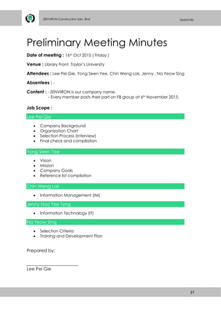 37
ZENVIRON Construction Sdn. Bhd Appendix
Preliminary Meeting Minutes
Date of meeting : 16th Oct 2015 ( Friday )
Venue : Library Front, Taylor’s University
Attendees : Lee Pei Gie, Yong Seen Yee, Chin Weng Lok, Jenny , Na Yeow Sing
Absentees : -
Content : - ZENVIRON is our company name.
- Every member posts their part on FB group at 6th November 2015.
Job Scope :
Lee Pei Gie
 Company Background
 Organization Chart
 Selection Process (Interview)
 Final check and compilation
Yong Seen Yee
 Vision
 Mission
 Company Goals
 Reference list compilation
Chin Weng Lok
 Information Management (IM)
Jenny Hoo Yee Tyng
 Information Technology (IT)
Na Yeow Sing
 Selection Criteria
 Training and Development Plan
Prepared by;
Lee Pei Gie
 