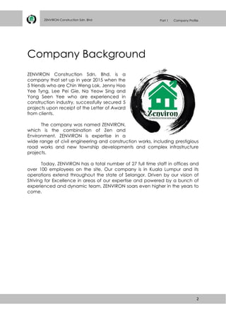 2
ZENVIRON Construction Sdn. Bhd Part 1 Company Profile
Company Background
ZENVIRON Construction Sdn. Bhd. is a
company that set up in year 2015 when the
5 friends who are Chin Weng Lok, Jenny Hoo
Yee Tyng, Lee Pei Gie, Na Yeow Sing and
Yong Seen Yee who are experienced in
construction industry, successfully secured 5
projects upon receipt of the Letter of Award
from clients.
The company was named ZENVIRON,
which is the combination of Zen and
Environment. ZENVIRON is expertise in a
wide range of civil engineering and construction works, including prestigious
road works and new township developments and complex infrastructure
projects.
Today, ZENVIRON has a total number of 27 full time staff in offices and
over 100 employees on the site. Our company is in Kuala Lumpur and its
operations extend throughout the state of Selangor. Driven by our vision of
Striving for Excellence in areas of our expertise and powered by a bunch of
experienced and dynamic team, ZENVIRON soars even higher in the years to
come.
 