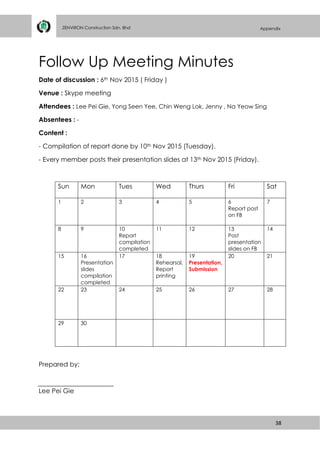 38
ZENVIRON Construction Sdn. Bhd Appendix
Follow Up Meeting Minutes
Date of discussion : 6th Nov 2015 ( Friday )
Venue : Skype meeting
Attendees : Lee Pei Gie, Yong Seen Yee, Chin Weng Lok, Jenny , Na Yeow Sing
Absentees : -
Content :
- Compilation of report done by 10th Nov 2015 (Tuesday).
- Every member posts their presentation slides at 13th Nov 2015 (Friday).
Sun Mon Tues Wed Thurs Fri Sat
1 2 3 4 5 6
Report post
on FB
7
8 9 10
Report
compilation
completed
11 12 13
Post
presentation
slides on FB
14
15 16
Presentation
slides
compilation
completed
17 18
Rehearsal,
Report
printing
19
Presentation,
Submission
20 21
22 23 24 25 26 27 28
29 30
Prepared by;
Lee Pei Gie
 