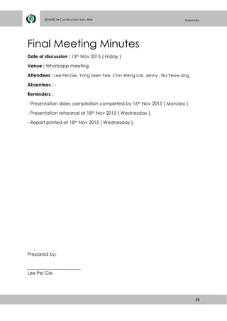39
ZENVIRON Construction Sdn. Bhd Appendix
Final Meeting Minutes
Date of discussion : 13th Nov 2015 ( Friday )
Venue : Whatsapp meeting
Attendees : Lee Pei Gie, Yong Seen Yee, Chin Weng Lok, Jenny , Na Yeow Sing
Absentees : -
Reminders :
- Presentation slides compilation completed by 16th Nov 2015 ( Monday ).
- Presentation rehearsal at 18th Nov 2015 ( Wednesday ).
- Report printed at 18th Nov 2015 ( Wednesday ).
Prepared by;
Lee Pei Gie
 