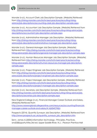 41
ZENVIRON Construction Sdn. Bhd Appendix
Monster (n.d.). Account Clerk Job Description Sample. (Website) Retrieved
from http://hiring.monster.com/hr/hr-best-practices/recruiting-hiring-
advice/job-descriptions/accounting-clerk-job-description-sample.aspx
Monster (n.d.). Accountant Job Description Sample. (Website) Retrieved from
http://hiring.monster.com/hr/hr-best-practices/recruiting-hiring-advice/job-
descriptions/accountant-job-description-sample.aspx
Monster (n.d.). Administrative Manager Job Description. (Website) Retrieved
from http://hiring.monster.com/hr/hr-best-practices/recruiting-hiring-
advice/job-descriptions/adminstrative-manager-job-description.aspx
Monster (n.d.). General Manager Job Description Sample. (Website)
Retrieved from http://hiring.monster.com/hr/hr-best-practices/recruiting-
hiring-advice/job-descriptions/general-manager-job-description-sample.aspx
Monster (n.d.). Human Resources Manager Job Description Sample. (Website)
Retrieved from http://hiring.monster.com/hr/hr-best-practices/recruiting-
hiring-advice/job-descriptions/human-resources-manager-job-description-
sample.aspx
Monster (n.d.). Project Engineer Job Description Sample. (Website) Retrieved
from http://hiring.monster.com/hr/hr-best-practices/recruiting-hiring-
advice/job-descriptions/project-engineer-job-description-sample.aspx
Monster (n.d.). Project Manager Job Description Sample. (Website) Retrieved
from http://hiring.monster.com/hr/hr-best-practices/recruiting-hiring-
advice/job-descriptions/project-manager-job-description-sample.aspx
Monster (n.d.). Secretary Job Description Sample. (Website) Retrieved from
http://hiring.monster.com/hr/hr-best-practices/recruiting-hiring-advice/job-
descriptions/secretary-job-description-sample.aspx
New England College (n.d.). Financial Manager Career Outlook and Salary.
(Website) Retrieved from
http://www.newenglandcollegeonline.com/resources/accounting/financial-
manager-career-outlook-and-salary/#.Vj62MCFXjIU
Prospects (2014). Quantity Surveyor Job Description. (Website) Retrieved from
http://www.prospects.ac.uk/quantity_surveyor_job_description.htm
Senn, James A.(2004).Information technology : Principles, Practices,
and258/pportunities.3rd ed. Upper Saddle River, N.J. : Pearson Prentice Hall
 