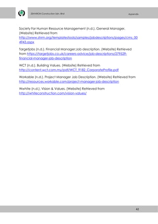 42
ZENVIRON Construction Sdn. Bhd Appendix
Society For Human Resource Management (n.d.). General Manager.
(Website) Retrieved from
http://www.shrm.org/templatestools/samples/jobdescriptions/pages/cms_00
4943.aspx
Targetjobs (n.d.). Financial Manager:Job description. (Website) Retrieved
from https://targetjobs.co.uk/careers-advice/job-descriptions/279529-
financial-manager-job-description
WCT (n.d.). Building Values. (Website) Retrieved from
http://content.wct.com.my/pdf/WCT_9182_CorporateProfile.pdf
Workable (n.d.). Project Manager Job Description. (Website) Retrieved from
http://resources.workable.com/project-manager-job-description
Wwhite (n.d.). Vision & Values. (Website) Retrieved from
http://whiteconstruction.com/vision-values/
 