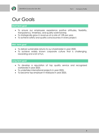 4
ZENVIRON Construction Sdn. Bhd Part 1 Company Profile
Our Goals
Short term goal
 To ensure our employees experience positive attitudes, flexibility,
transparency, timeliness, and quality workmanship.
 To strategically grow in revenue at a rate of 15% per year.
 To achieve safety and quality consciousness in every project.
Mid- term goal
 To deliver sustainable returns to our shareholder in year 2020.
 To achieve widely known corporate culture that is challenging,
rewarding and a lot of fun.
Long term goal
 To develop a reputation of top quality service and recognized
worldwide in year 2025.
 To undertake international projects in year 2025.
 To become top employer in Malaysia in year 2025.
 