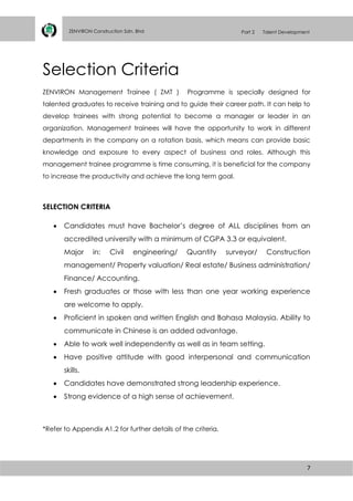 7
ZENVIRON Construction Sdn. Bhd Part 2 Talent Development
Selection Criteria
ZENVIRON Management Trainee ( ZMT ) Programme is specially designed for
talented graduates to receive training and to guide their career path. It can help to
develop trainees with strong potential to become a manager or leader in an
organization. Management trainees will have the opportunity to work in different
departments in the company on a rotation basis, which means can provide basic
knowledge and exposure to every aspect of business and roles. Although this
management trainee programme is time consuming, it is beneficial for the company
to increase the productivity and achieve the long term goal.
SELECTION CRITERIA
 Candidates must have Bachelor’s degree of ALL disciplines from an
accredited university with a minimum of CGPA 3.3 or equivalent.
Major in: Civil engineering/ Quantity surveyor/ Construction
management/ Property valuation/ Real estate/ Business administration/
Finance/ Accounting.
 Fresh graduates or those with less than one year working experience
are welcome to apply.
 Proficient in spoken and written English and Bahasa Malaysia. Ability to
communicate in Chinese is an added advantage.
 Able to work well independently as well as in team setting.
 Have positive attitude with good interpersonal and communication
skills.
 Candidates have demonstrated strong leadership experience.
 Strong evidence of a high sense of achievement.
*Refer to Appendix A1.2 for further details of the criteria.
 