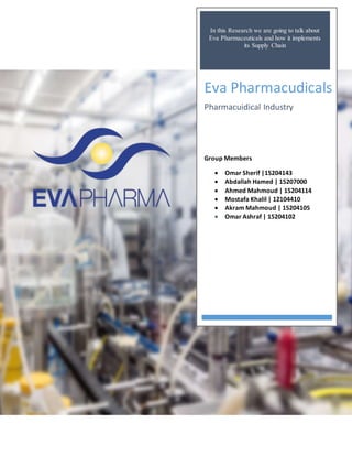 In this Research we are going to talk about
Eva Pharmaceuticals and how it implements
its Supply Chain
Eva Pharmacudicals
Pharmacuidical Industry
Group Members
 Omar Sherif |15204143
 Abdallah Hamed | 15207000
 Ahmed Mahmoud | 15204114
 Mostafa Khalil | 12104410
 Akram Mahmoud | 15204105
 Omar Ashraf | 15204102
 