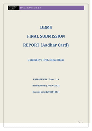 November
11, 2014
FINAL_DOCUMENT_2.19
1 | P a g e
DBMS
FINAL SUBMISSION
REPORT (Aadhar Card)
Guided By : Prof. Minal Bhise
PREPARED BY : Team 2.19
Rachit Mishra(201201092)
Deepak Goyal(201201113)
 