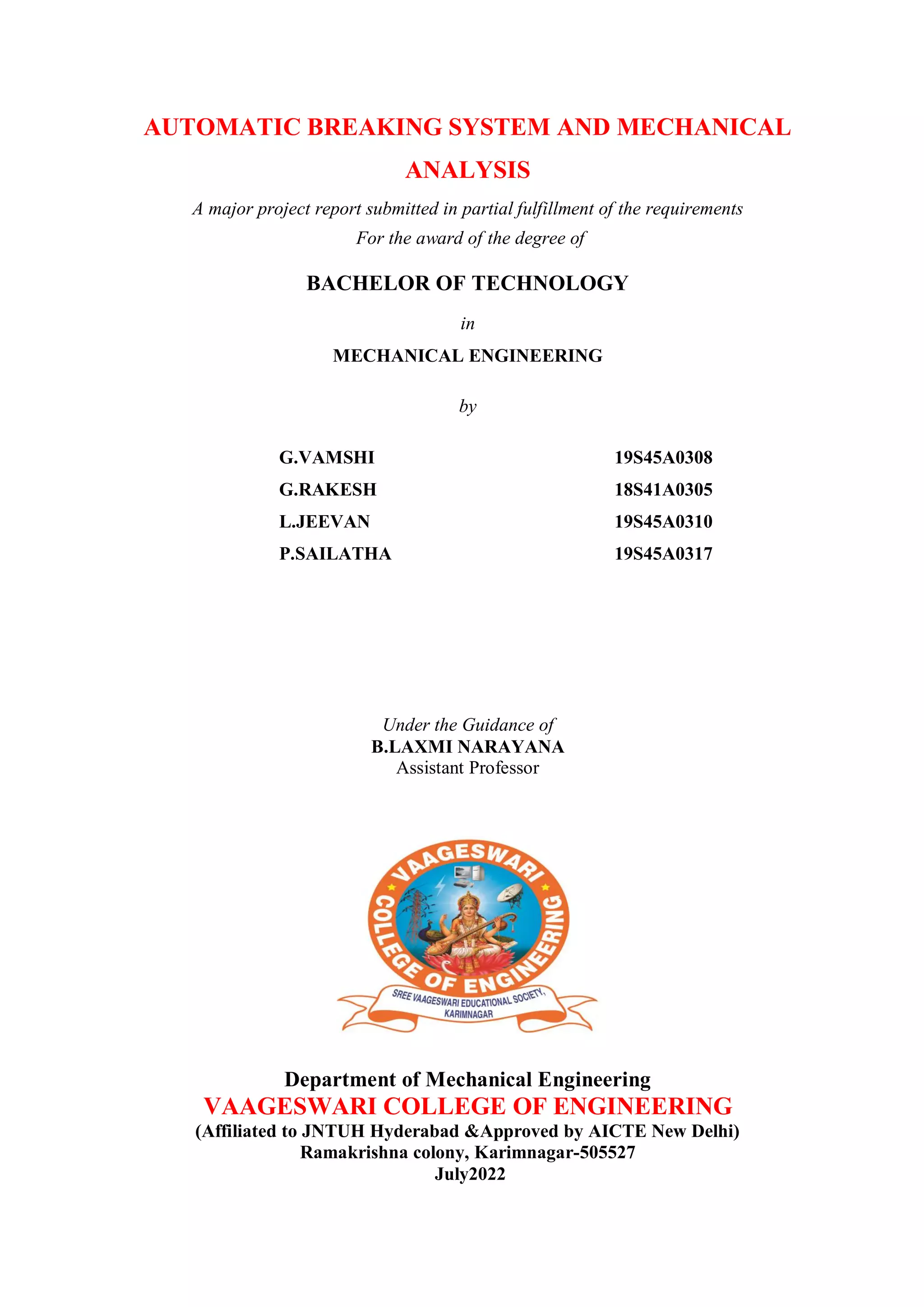 AUTOMATIC BREAKING SYSTEM AND MECHANICAL
ANALYSIS
A major project report submitted in partial fulfillment of the requirements
For the award of the degree of
BACHELOR OF TECHNOLOGY
in
MECHANICAL ENGINEERING
by
G.VAMSHI 19S45A0308
G.RAKESH 18S41A0305
L.JEEVAN 19S45A0310
P.SAILATHA 19S45A0317
Under the Guidance of
B.LAXMI NARAYANA
Assistant Professor
Department of Mechanical Engineering
VAAGESWARI COLLEGE OF ENGINEERING
(Affiliated to JNTUH Hyderabad &Approved by AICTE New Delhi)
Ramakrishna colony, Karimnagar-505527
July2022
 