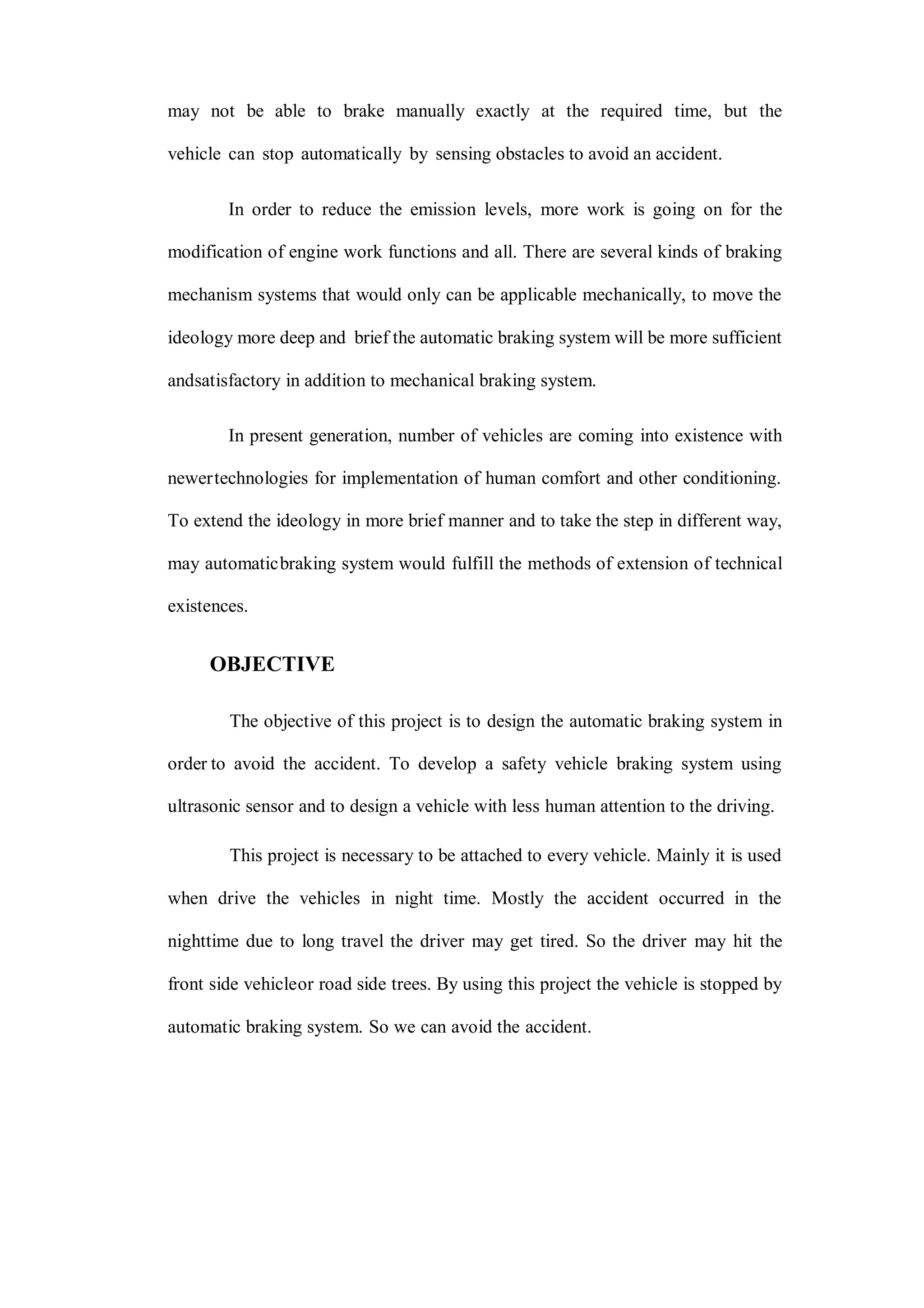 may not be able to brake manually exactly at the required time, but the
vehicle can stop automatically by sensing obstacles to avoid an accident.
In order to reduce the emission levels, more work is going on for the
modification of engine work functions and all. There are several kinds of braking
mechanism systems that would only can be applicable mechanically, to move the
ideology more deep and brief the automatic braking system will be more sufficient
andsatisfactory in addition to mechanical braking system.
In present generation, number of vehicles are coming into existence with
newertechnologies for implementation of human comfort and other conditioning.
To extend the ideology in more brief manner and to take the step in different way,
may automaticbraking system would fulfill the methods of extension of technical
existences.
OBJECTIVE
The objective of this project is to design the automatic braking system in
order to avoid the accident. To develop a safety vehicle braking system using
ultrasonic sensor and to design a vehicle with less human attention to the driving.
This project is necessary to be attached to every vehicle. Mainly it is used
when drive the vehicles in night time. Mostly the accident occurred in the
nighttime due to long travel the driver may get tired. So the driver may hit the
front side vehicleor road side trees. By using this project the vehicle is stopped by
automatic braking system. So we can avoid the accident.
 