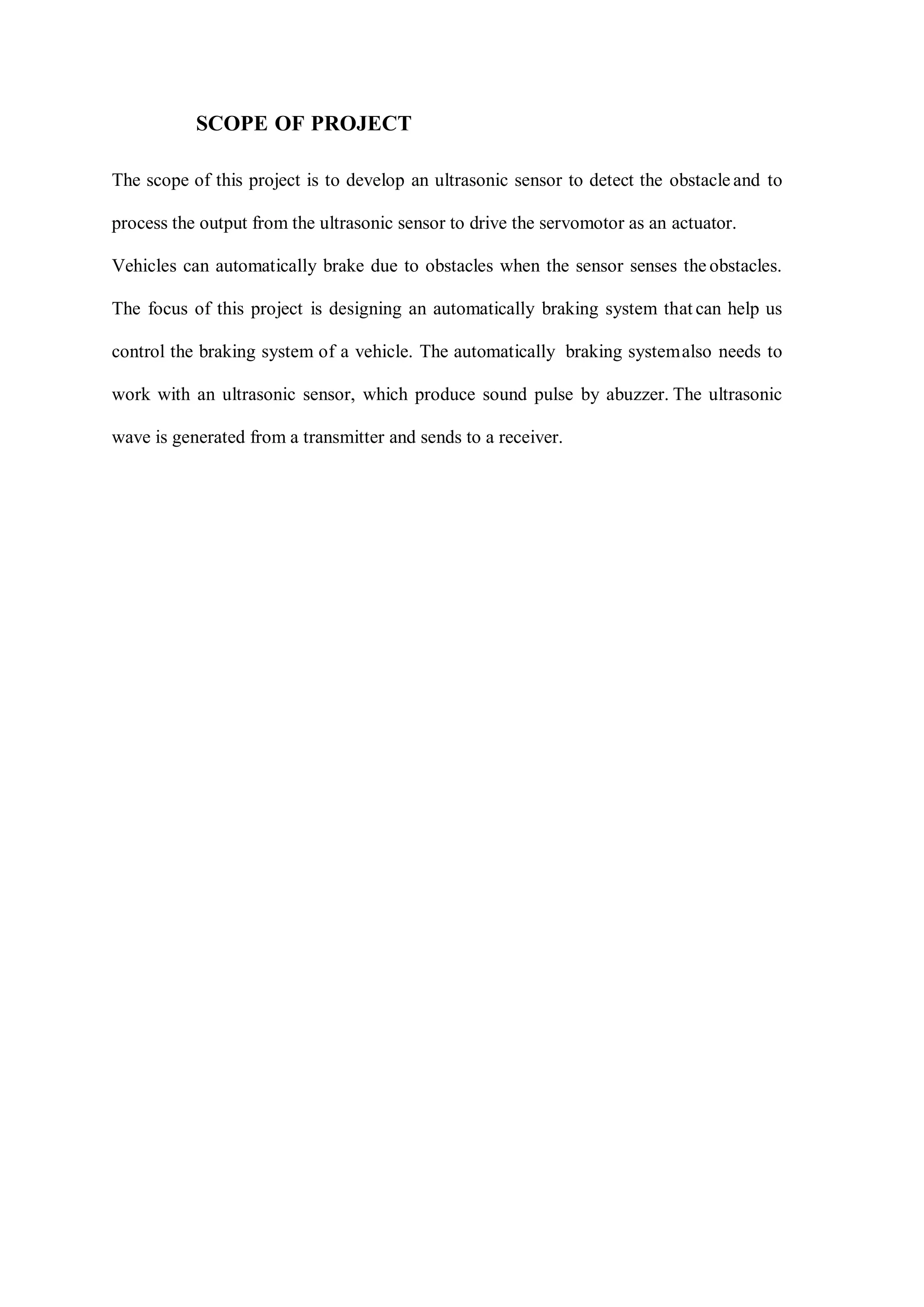 SCOPE OF PROJECT
The scope of this project is to develop an ultrasonic sensor to detect the obstacle and to
process the output from the ultrasonic sensor to drive the servomotor as an actuator.
Vehicles can automatically brake due to obstacles when the sensor senses the obstacles.
The focus of this project is designing an automatically braking system that can help us
control the braking system of a vehicle. The automatically braking systemalso needs to
work with an ultrasonic sensor, which produce sound pulse by abuzzer. The ultrasonic
wave is generated from a transmitter and sends to a receiver.
 