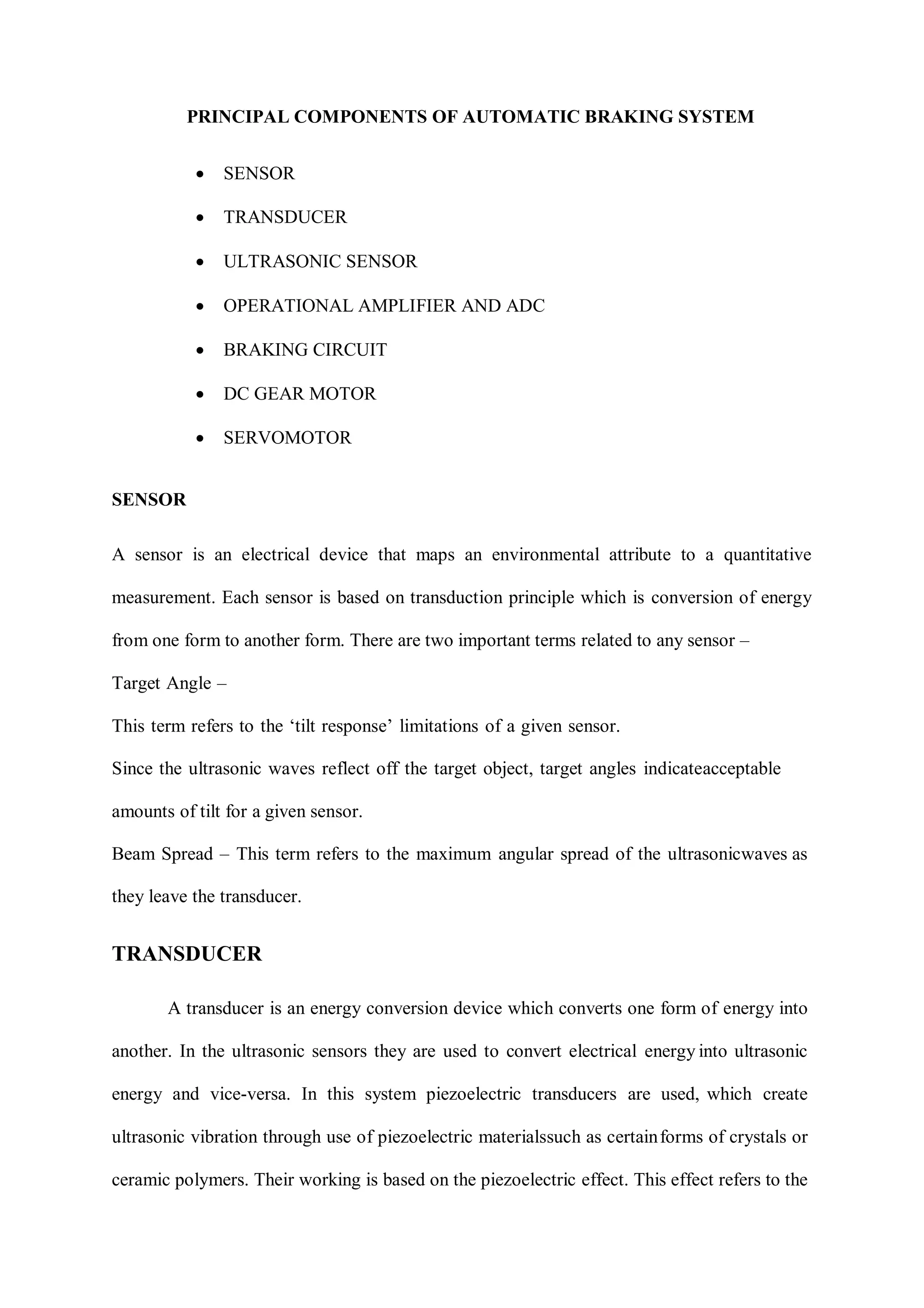 PRINCIPAL COMPONENTS OF AUTOMATIC BRAKING SYSTEM
 SENSOR
 TRANSDUCER
 ULTRASONIC SENSOR
 OPERATIONAL AMPLIFIER AND ADC
 BRAKING CIRCUIT
 DC GEAR MOTOR
 SERVOMOTOR
SENSOR
A sensor is an electrical device that maps an environmental attribute to a quantitative
measurement. Each sensor is based on transduction principle which is conversion of energy
from one form to another form. There are two important terms related to any sensor –
Target Angle –
This term refers to the ‘tilt response’ limitations of a given sensor.
Since the ultrasonic waves reflect off the target object, target angles indicateacceptable
amounts of tilt for a given sensor.
Beam Spread – This term refers to the maximum angular spread of the ultrasonicwaves as
they leave the transducer.
TRANSDUCER
A transducer is an energy conversion device which converts one form of energy into
another. In the ultrasonic sensors they are used to convert electrical energy into ultrasonic
energy and vice-versa. In this system piezoelectric transducers are used, which create
ultrasonic vibration through use of piezoelectric materialssuch as certainforms of crystals or
ceramic polymers. Their working is based on the piezoelectric effect. This effect refers to the
 
