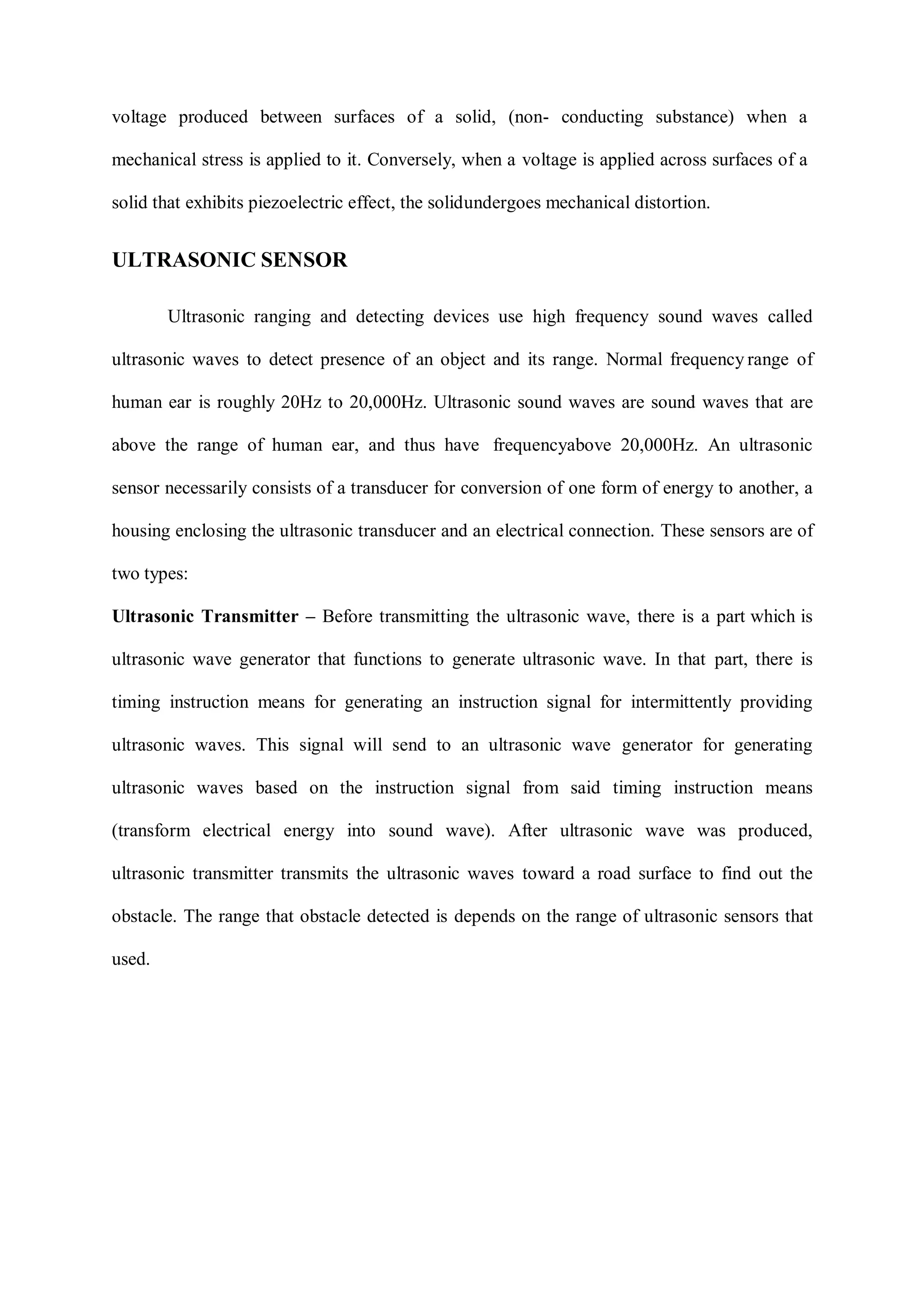 voltage produced between surfaces of a solid, (non- conducting substance) when a
mechanical stress is applied to it. Conversely, when a voltage is applied across surfaces of a
solid that exhibits piezoelectric effect, the solidundergoes mechanical distortion.
ULTRASONIC SENSOR
Ultrasonic ranging and detecting devices use high frequency sound waves called
ultrasonic waves to detect presence of an object and its range. Normal frequency range of
human ear is roughly 20Hz to 20,000Hz. Ultrasonic sound waves are sound waves that are
above the range of human ear, and thus have frequencyabove 20,000Hz. An ultrasonic
sensor necessarily consists of a transducer for conversion of one form of energy to another, a
housing enclosing the ultrasonic transducer and an electrical connection. These sensors are of
two types:
Ultrasonic Transmitter – Before transmitting the ultrasonic wave, there is a part which is
ultrasonic wave generator that functions to generate ultrasonic wave. In that part, there is
timing instruction means for generating an instruction signal for intermittently providing
ultrasonic waves. This signal will send to an ultrasonic wave generator for generating
ultrasonic waves based on the instruction signal from said timing instruction means
(transform electrical energy into sound wave). After ultrasonic wave was produced,
ultrasonic transmitter transmits the ultrasonic waves toward a road surface to find out the
obstacle. The range that obstacle detected is depends on the range of ultrasonic sensors that
used.
 