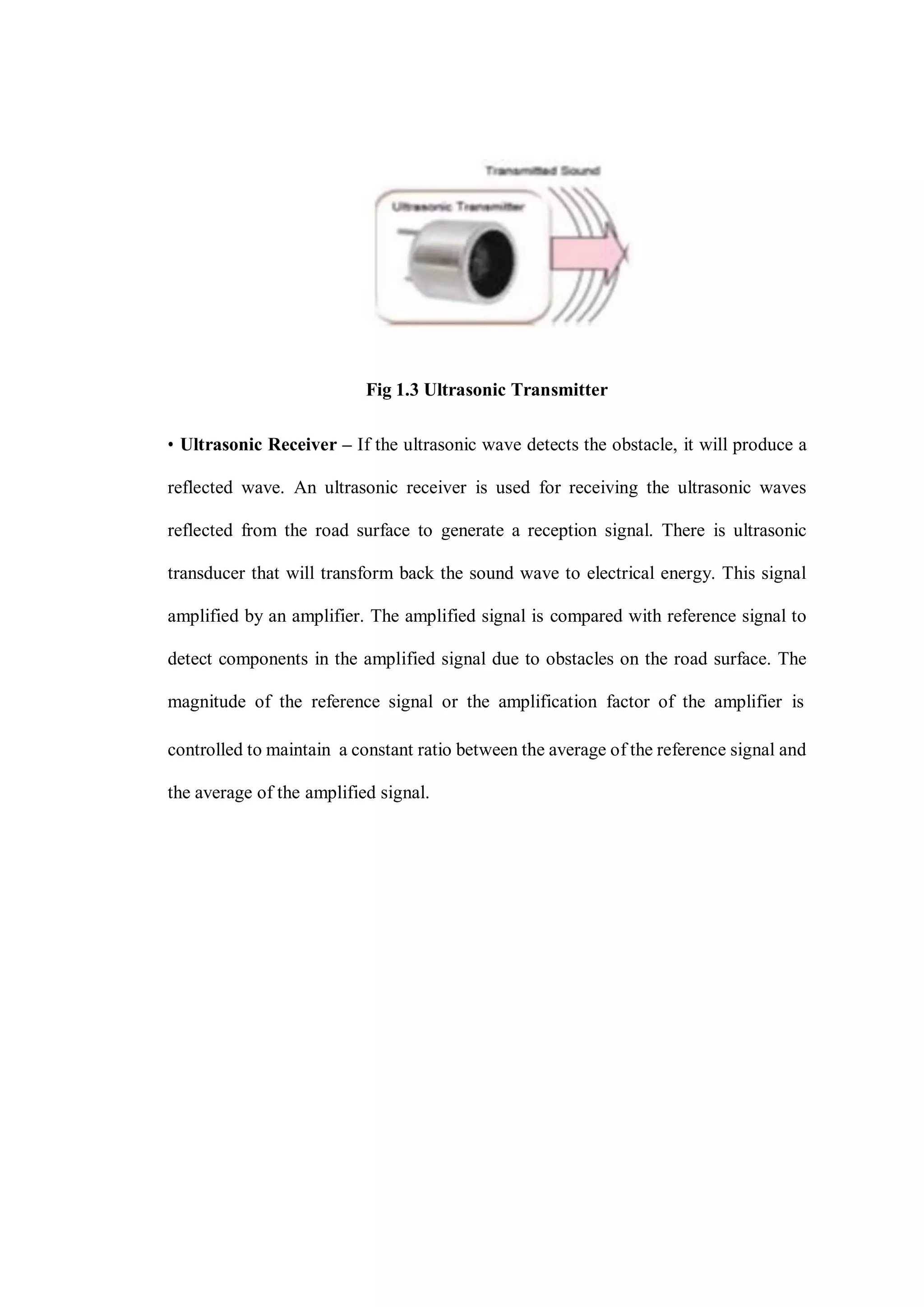 Fig 1.3 Ultrasonic Transmitter
• Ultrasonic Receiver – If the ultrasonic wave detects the obstacle, it will produce a
reflected wave. An ultrasonic receiver is used for receiving the ultrasonic waves
reflected from the road surface to generate a reception signal. There is ultrasonic
transducer that will transform back the sound wave to electrical energy. This signal
amplified by an amplifier. The amplified signal is compared with reference signal to
detect components in the amplified signal due to obstacles on the road surface. The
magnitude of the reference signal or the amplification factor of the amplifier is
controlled to maintain a constant ratio between the average of the reference signal and
the average of the amplified signal.
 