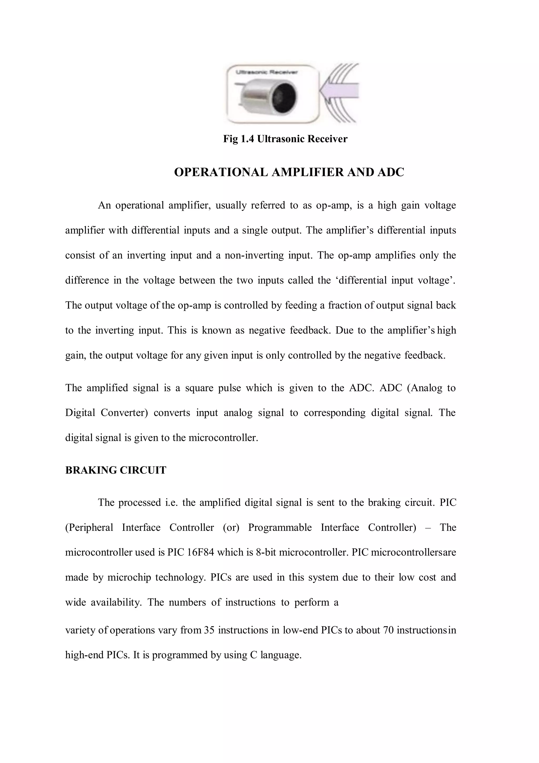 Fig 1.4 Ultrasonic Receiver
OPERATIONAL AMPLIFIER AND ADC
An operational amplifier, usually referred to as op-amp, is a high gain voltage
amplifier with differential inputs and a single output. The amplifier’s differential inputs
consist of an inverting input and a non-inverting input. The op-amp amplifies only the
difference in the voltage between the two inputs called the ‘differential input voltage’.
The output voltage of the op-amp is controlled by feeding a fraction of output signal back
to the inverting input. This is known as negative feedback. Due to the amplifier’s high
gain, the output voltage for any given input is only controlled by the negative feedback.
The amplified signal is a square pulse which is given to the ADC. ADC (Analog to
Digital Converter) converts input analog signal to corresponding digital signal. The
digital signal is given to the microcontroller.
BRAKING CIRCUIT
The processed i.e. the amplified digital signal is sent to the braking circuit. PIC
(Peripheral Interface Controller (or) Programmable Interface Controller) – The
microcontroller used is PIC 16F84 which is 8-bit microcontroller. PIC microcontrollersare
made by microchip technology. PICs are used in this system due to their low cost and
wide availability. The numbers of instructions to perform a
variety of operations vary from 35 instructions in low-end PICs to about 70 instructionsin
high-end PICs. It is programmed by using C language.
 