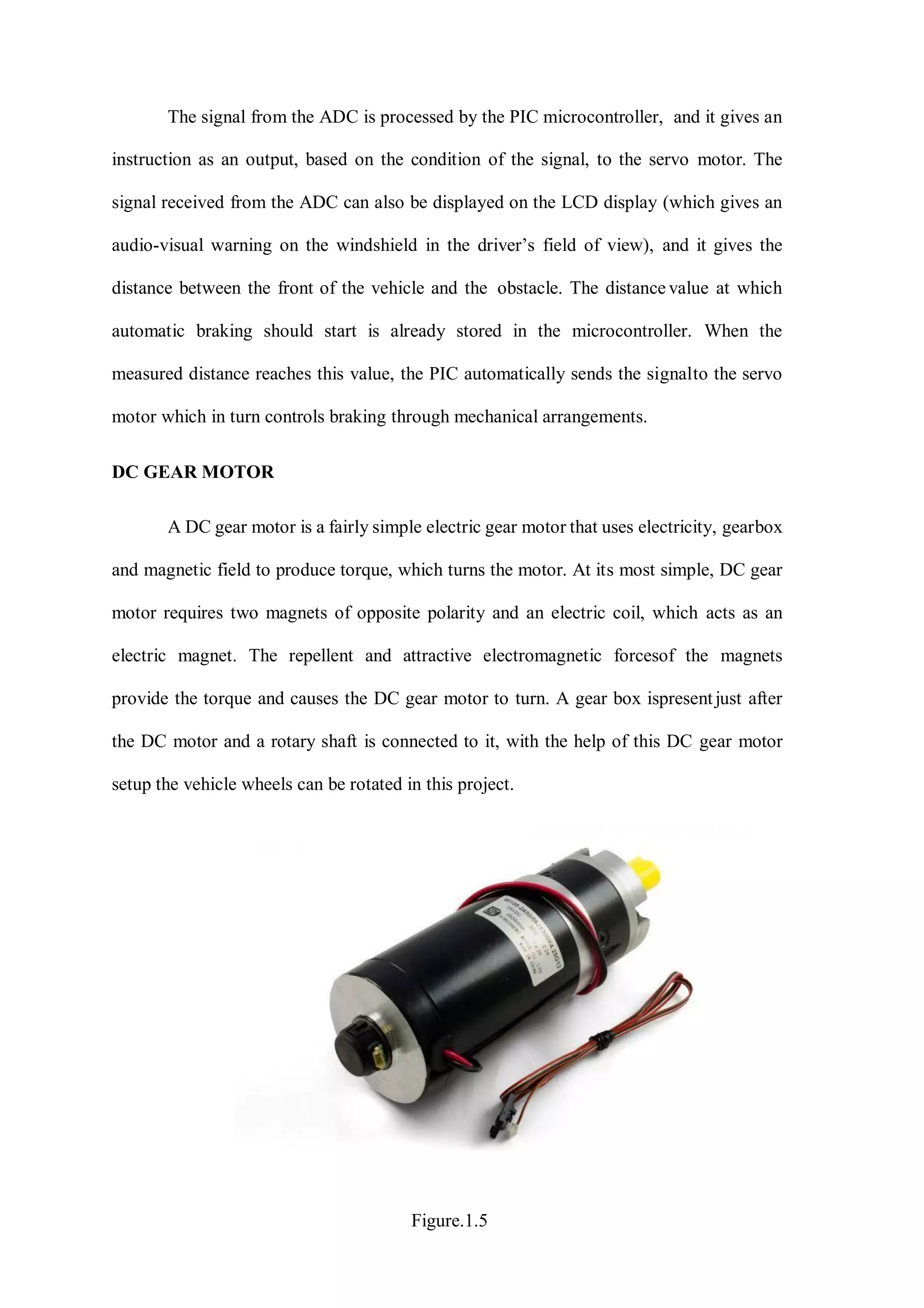 The signal from the ADC is processed by the PIC microcontroller, and it gives an
instruction as an output, based on the condition of the signal, to the servo motor. The
signal received from the ADC can also be displayed on the LCD display (which gives an
audio-visual warning on the windshield in the driver’s field of view), and it gives the
distance between the front of the vehicle and the obstacle. The distance value at which
automatic braking should start is already stored in the microcontroller. When the
measured distance reaches this value, the PIC automatically sends the signalto the servo
motor which in turn controls braking through mechanical arrangements.
DC GEAR MOTOR
A DC gear motor is a fairly simple electric gear motor that uses electricity, gearbox
and magnetic field to produce torque, which turns the motor. At its most simple, DC gear
motor requires two magnets of opposite polarity and an electric coil, which acts as an
electric magnet. The repellent and attractive electromagnetic forcesof the magnets
provide the torque and causes the DC gear motor to turn. A gear box ispresentjust after
the DC motor and a rotary shaft is connected to it, with the help of this DC gear motor
setup the vehicle wheels can be rotated in this project.
Figure.1.5
 