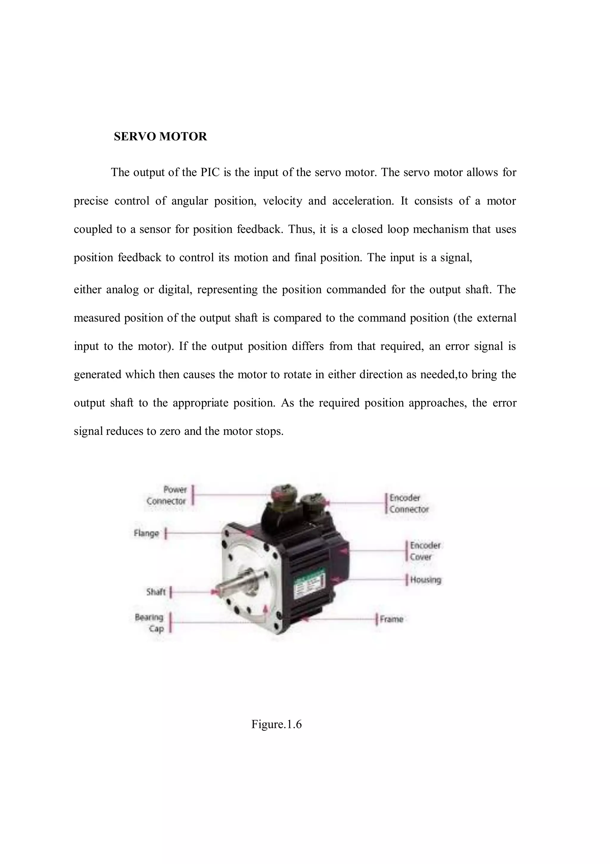 SERVO MOTOR
The output of the PIC is the input of the servo motor. The servo motor allows for
precise control of angular position, velocity and acceleration. It consists of a motor
coupled to a sensor for position feedback. Thus, it is a closed loop mechanism that uses
position feedback to control its motion and final position. The input is a signal,
either analog or digital, representing the position commanded for the output shaft. The
measured position of the output shaft is compared to the command position (the external
input to the motor). If the output position differs from that required, an error signal is
generated which then causes the motor to rotate in either direction as needed,to bring the
output shaft to the appropriate position. As the required position approaches, the error
signal reduces to zero and the motor stops.
Figure.1.6
 