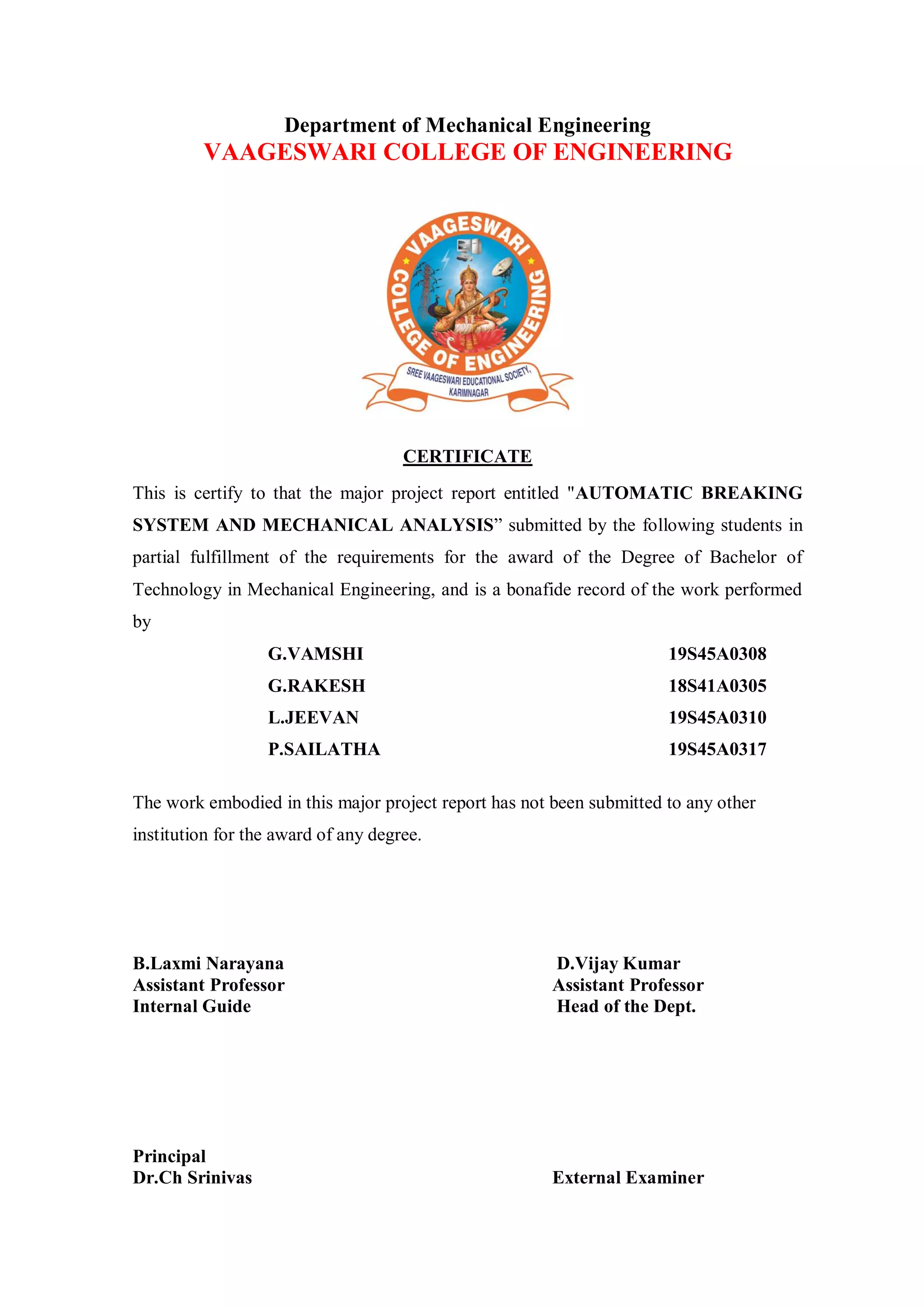 Department of Mechanical Engineering
VAAGESWARI COLLEGE OF ENGINEERING
CERTIFICATE
This is certify to that the major project report entitled "AUTOMATIC BREAKING
SYSTEM AND MECHANICAL ANALYSIS” submitted by the following students in
partial fulfillment of the requirements for the award of the Degree of Bachelor of
Technology in Mechanical Engineering, and is a bonafide record of the work performed
by
G.VAMSHI 19S45A0308
G.RAKESH 18S41A0305
L.JEEVAN 19S45A0310
P.SAILATHA 19S45A0317
The work embodied in this major project report has not been submitted to any other
institution for the award of any degree.
B.Laxmi Narayana D.Vijay Kumar
Assistant Professor Assistant Professor
Internal Guide Head of the Dept.
Principal
Dr.Ch Srinivas External Examiner
 