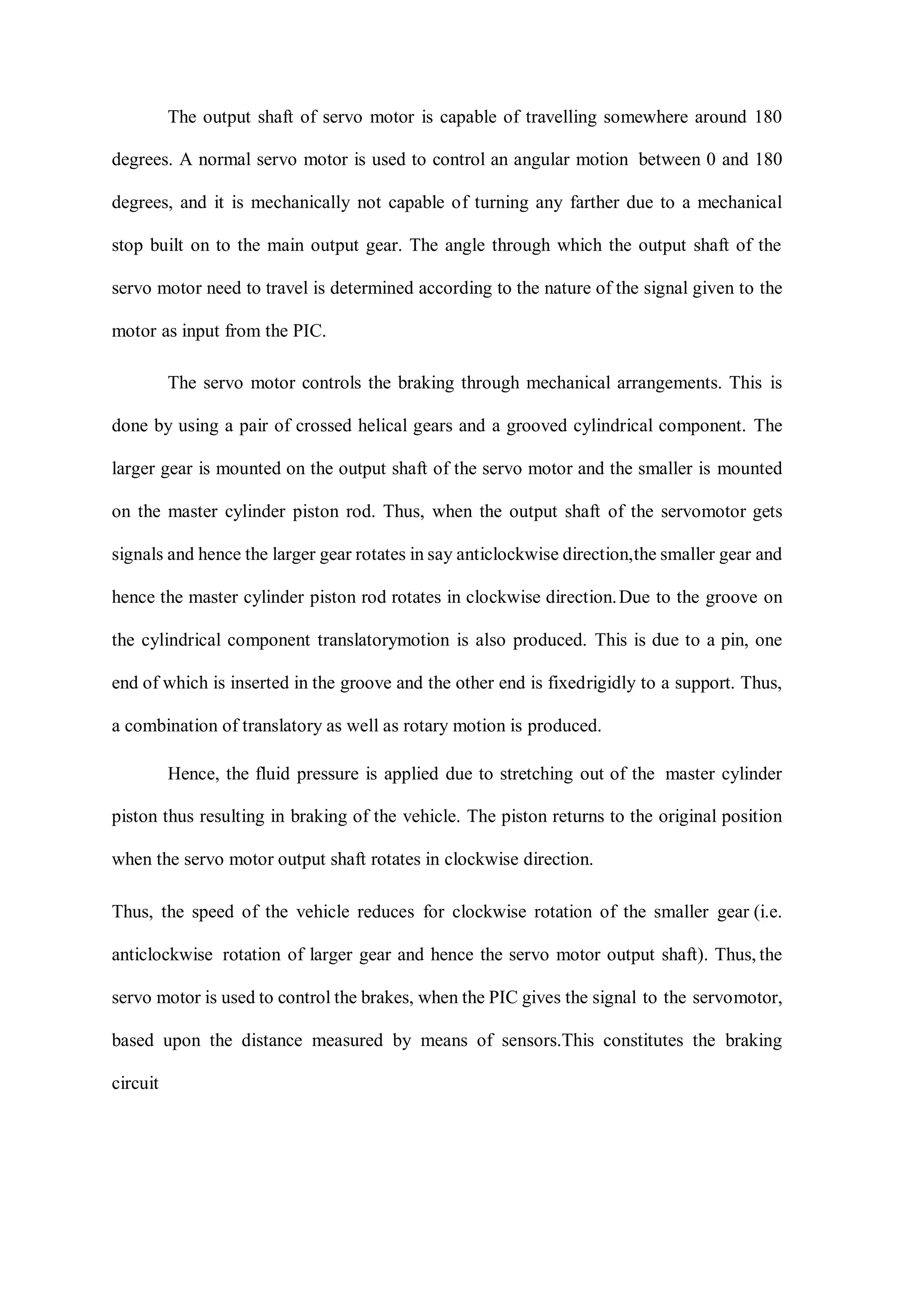 The output shaft of servo motor is capable of travelling somewhere around 180
degrees. A normal servo motor is used to control an angular motion between 0 and 180
degrees, and it is mechanically not capable of turning any farther due to a mechanical
stop built on to the main output gear. The angle through which the output shaft of the
servo motor need to travel is determined according to the nature of the signal given to the
motor as input from the PIC.
The servo motor controls the braking through mechanical arrangements. This is
done by using a pair of crossed helical gears and a grooved cylindrical component. The
larger gear is mounted on the output shaft of the servo motor and the smaller is mounted
on the master cylinder piston rod. Thus, when the output shaft of the servomotor gets
signals and hence the larger gear rotates in say anticlockwise direction,the smaller gear and
hence the master cylinder piston rod rotates in clockwise direction.Due to the groove on
the cylindrical component translatorymotion is also produced. This is due to a pin, one
end of which is inserted in the groove and the other end is fixedrigidly to a support. Thus,
a combination of translatory as well as rotary motion is produced.
Hence, the fluid pressure is applied due to stretching out of the master cylinder
piston thus resulting in braking of the vehicle. The piston returns to the original position
when the servo motor output shaft rotates in clockwise direction.
Thus, the speed of the vehicle reduces for clockwise rotation of the smaller gear (i.e.
anticlockwise rotation of larger gear and hence the servo motor output shaft). Thus, the
servo motor is used to control the brakes, when the PIC gives the signal to the servomotor,
based upon the distance measured by means of sensors.This constitutes the braking
circuit
 
