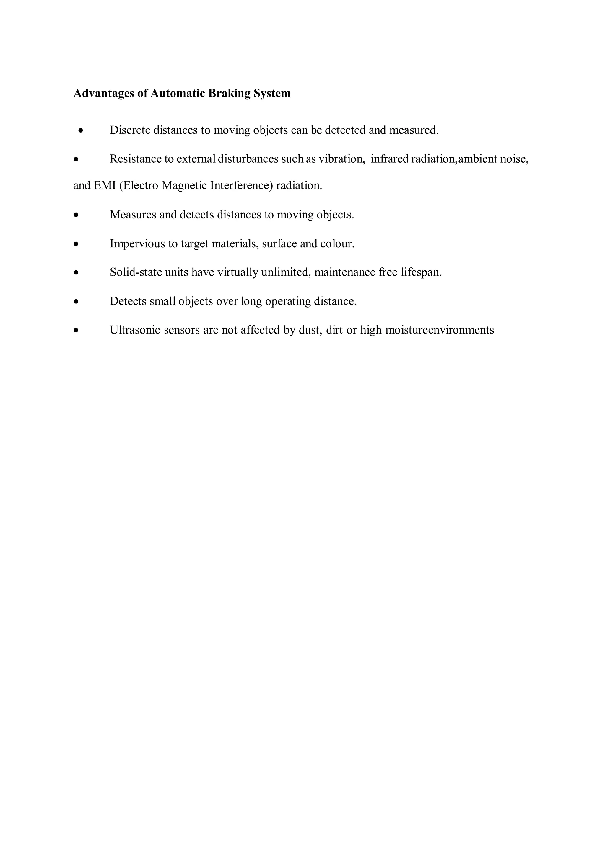 Advantages of Automatic Braking System
 Discrete distances to moving objects can be detected and measured.
 Resistance to external disturbances such as vibration, infrared radiation,ambient noise,
and EMI (Electro Magnetic Interference) radiation.
 Measures and detects distances to moving objects.
 Impervious to target materials, surface and colour.
 Solid-state units have virtually unlimited, maintenance free lifespan.
 Detects small objects over long operating distance.
 Ultrasonic sensors are not affected by dust, dirt or high moistureenvironments
 