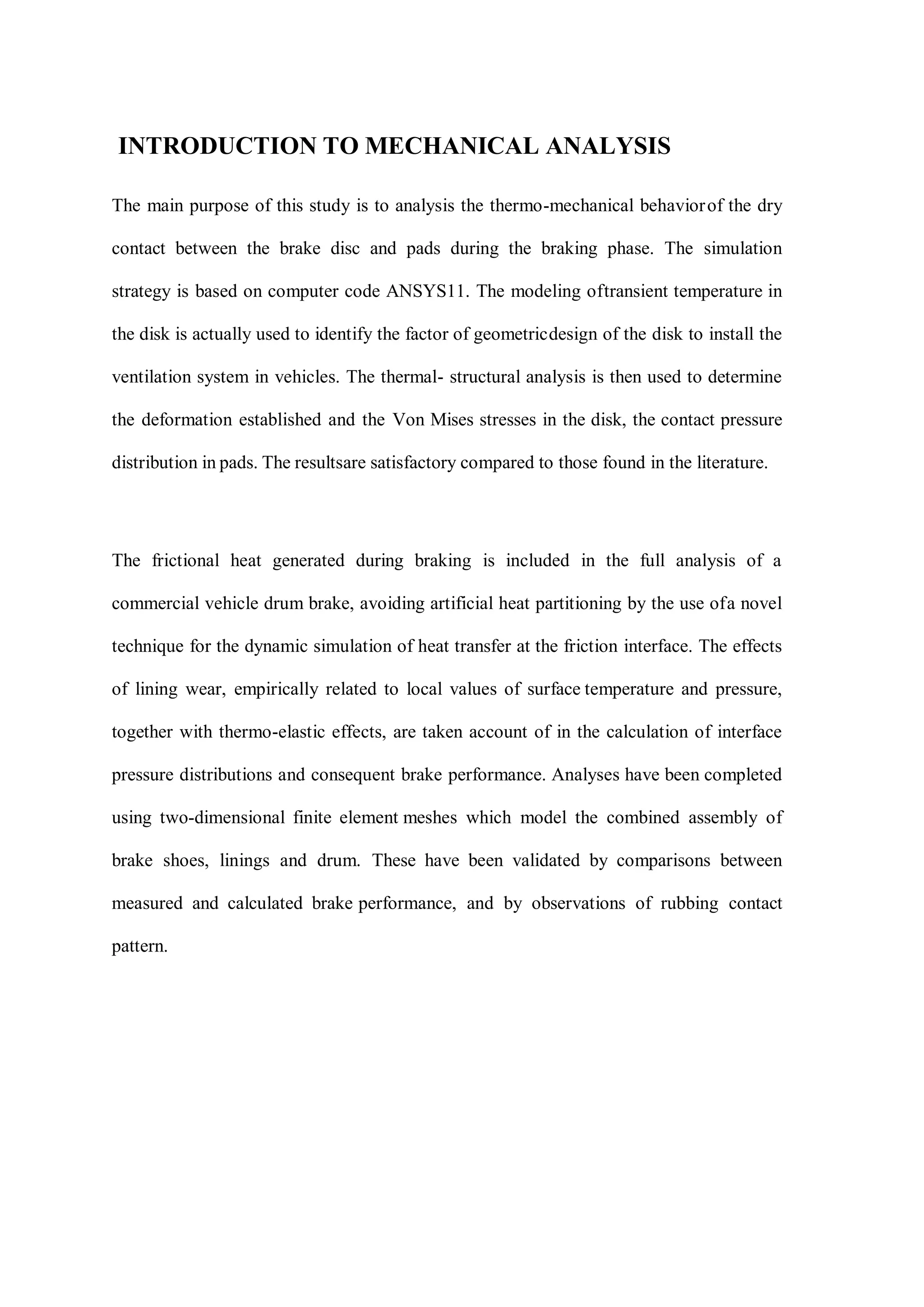 INTRODUCTION TO MECHANICAL ANALYSIS
The main purpose of this study is to analysis the thermo-mechanical behaviorof the dry
contact between the brake disc and pads during the braking phase. The simulation
strategy is based on computer code ANSYS11. The modeling oftransient temperature in
the disk is actually used to identify the factor of geometricdesign of the disk to install the
ventilation system in vehicles. The thermal- structural analysis is then used to determine
the deformation established and the Von Mises stresses in the disk, the contact pressure
distribution in pads. The resultsare satisfactory compared to those found in the literature.
The frictional heat generated during braking is included in the full analysis of a
commercial vehicle drum brake, avoiding artificial heat partitioning by the use ofa novel
technique for the dynamic simulation of heat transfer at the friction interface. The effects
of lining wear, empirically related to local values of surface temperature and pressure,
together with thermo-elastic effects, are taken account of in the calculation of interface
pressure distributions and consequent brake performance. Analyses have been completed
using two-dimensional finite element meshes which model the combined assembly of
brake shoes, linings and drum. These have been validated by comparisons between
measured and calculated brake performance, and by observations of rubbing contact
pattern.
 