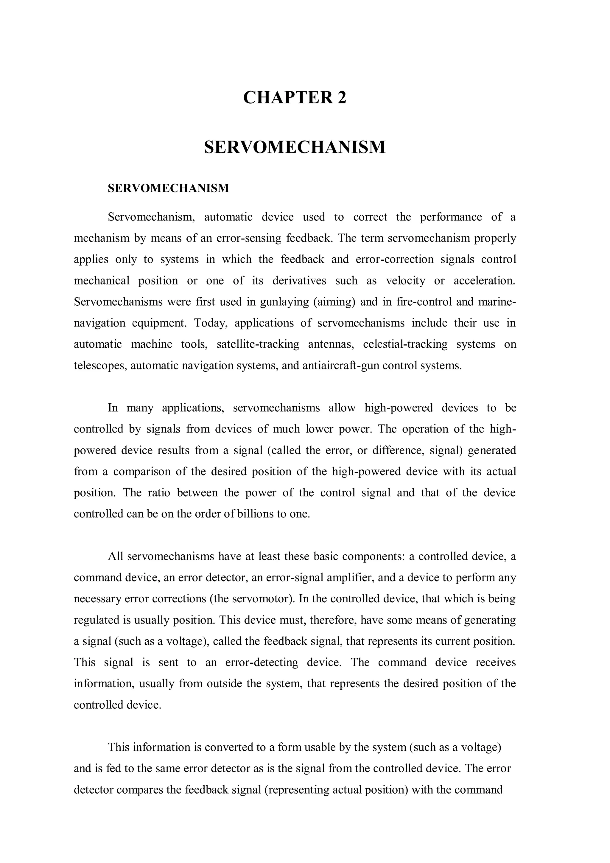 CHAPTER 2
SERVOMECHANISM
SERVOMECHANISM
Servomechanism, automatic device used to correct the performance of a
mechanism by means of an error-sensing feedback. The term servomechanism properly
applies only to systems in which the feedback and error-correction signals control
mechanical position or one of its derivatives such as velocity or acceleration.
Servomechanisms were first used in gunlaying (aiming) and in fire-control and marine-
navigation equipment. Today, applications of servomechanisms include their use in
automatic machine tools, satellite-tracking antennas, celestial-tracking systems on
telescopes, automatic navigation systems, and antiaircraft-gun control systems.
In many applications, servomechanisms allow high-powered devices to be
controlled by signals from devices of much lower power. The operation of the high-
powered device results from a signal (called the error, or difference, signal) generated
from a comparison of the desired position of the high-powered device with its actual
position. The ratio between the power of the control signal and that of the device
controlled can be on the order of billions to one.
All servomechanisms have at least these basic components: a controlled device, a
command device, an error detector, an error-signal amplifier, and a device to perform any
necessary error corrections (the servomotor). In the controlled device, that which is being
regulated is usually position. This device must, therefore, have some means of generating
a signal (such as a voltage), called the feedback signal, that represents its current position.
This signal is sent to an error-detecting device. The command device receives
information, usually from outside the system, that represents the desired position of the
controlled device.
This information is converted to a form usable by the system (such as a voltage)
and is fed to the same error detector as is the signal from the controlled device. The error
detector compares the feedback signal (representing actual position) with the command
 