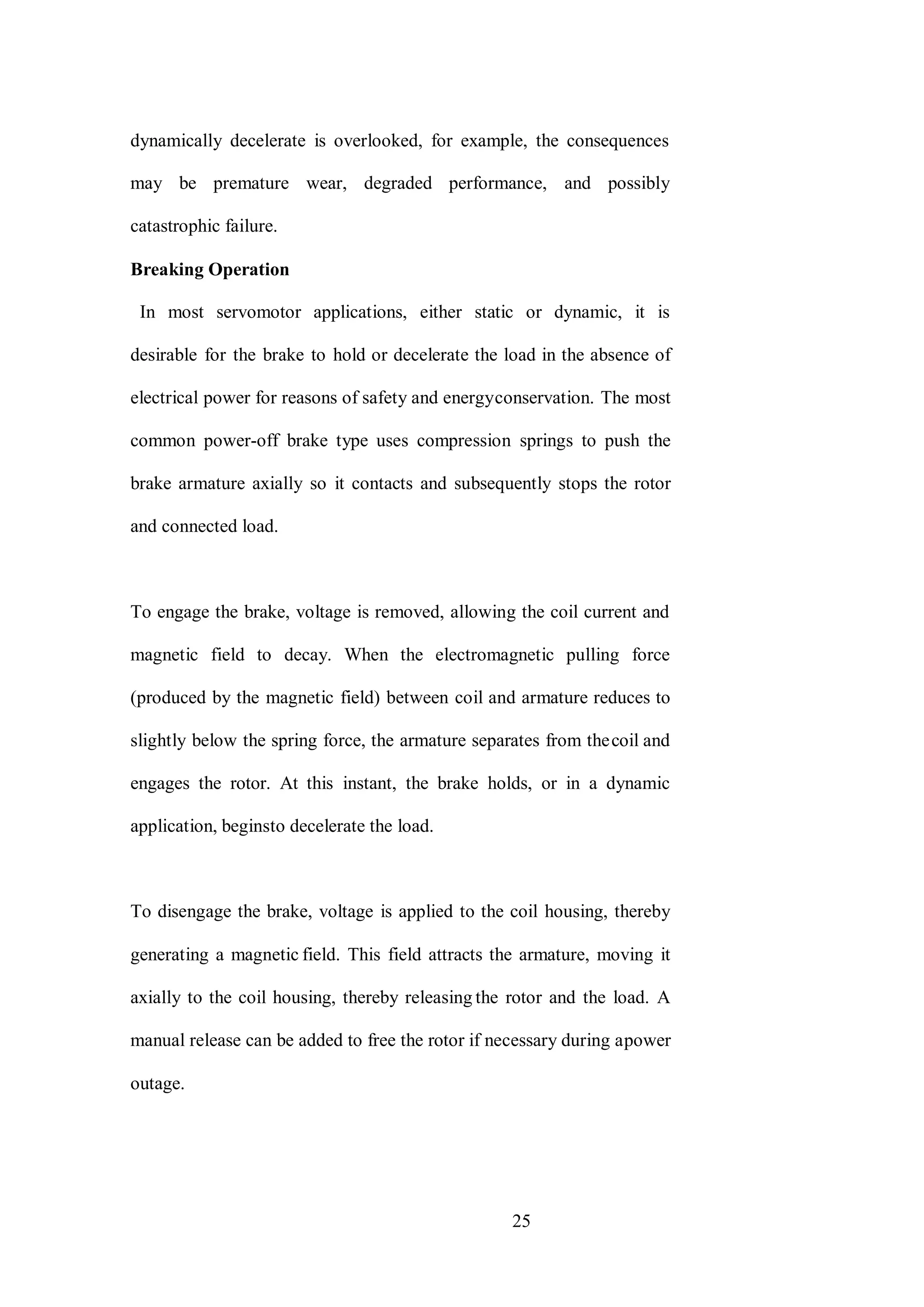 25
dynamically decelerate is overlooked, for example, the consequences
may be premature wear, degraded performance, and possibly
catastrophic failure.
Breaking Operation
In most servomotor applications, either static or dynamic, it is
desirable for the brake to hold or decelerate the load in the absence of
electrical power for reasons of safety and energyconservation. The most
common power-off brake type uses compression springs to push the
brake armature axially so it contacts and subsequently stops the rotor
and connected load.
To engage the brake, voltage is removed, allowing the coil current and
magnetic field to decay. When the electromagnetic pulling force
(produced by the magnetic field) between coil and armature reduces to
slightly below the spring force, the armature separates from thecoil and
engages the rotor. At this instant, the brake holds, or in a dynamic
application, beginsto decelerate the load.
To disengage the brake, voltage is applied to the coil housing, thereby
generating a magnetic field. This field attracts the armature, moving it
axially to the coil housing, thereby releasing the rotor and the load. A
manual release can be added to free the rotor if necessary during apower
outage.
 