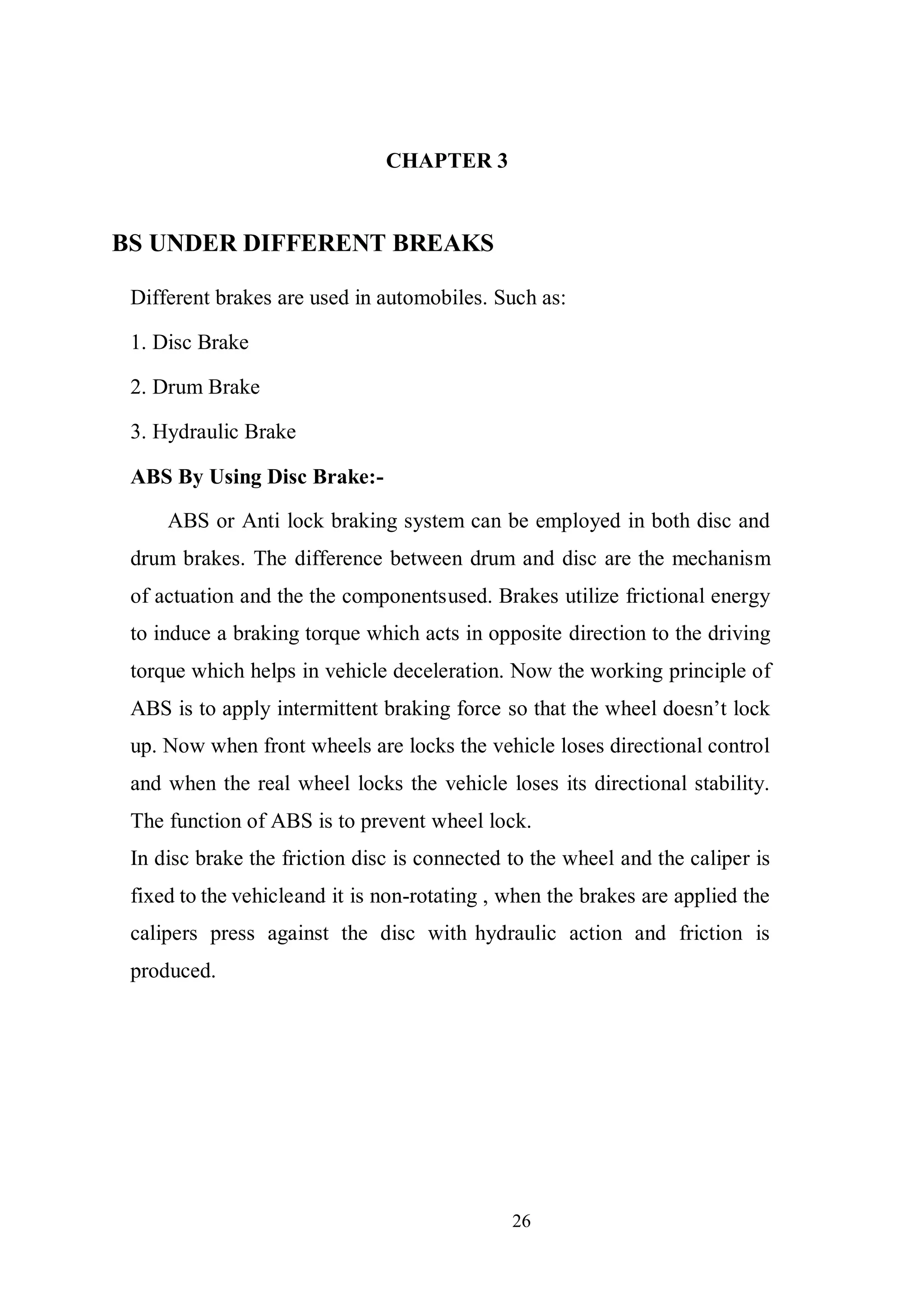 26
CHAPTER 3
BS UNDER DIFFERENT BREAKS
Different brakes are used in automobiles. Such as:
1. Disc Brake
2. Drum Brake
3. Hydraulic Brake
ABS By Using Disc Brake:-
ABS or Anti lock braking system can be employed in both disc and
drum brakes. The difference between drum and disc are the mechanism
of actuation and the the componentsused. Brakes utilize frictional energy
to induce a braking torque which acts in opposite direction to the driving
torque which helps in vehicle deceleration. Now the working principle of
ABS is to apply intermittent braking force so that the wheel doesn’t lock
up. Now when front wheels are locks the vehicle loses directional control
and when the real wheel locks the vehicle loses its directional stability.
The function of ABS is to prevent wheel lock.
In disc brake the friction disc is connected to the wheel and the caliper is
fixed to the vehicleand it is non-rotating , when the brakes are applied the
calipers press against the disc with hydraulic action and friction is
produced.
 