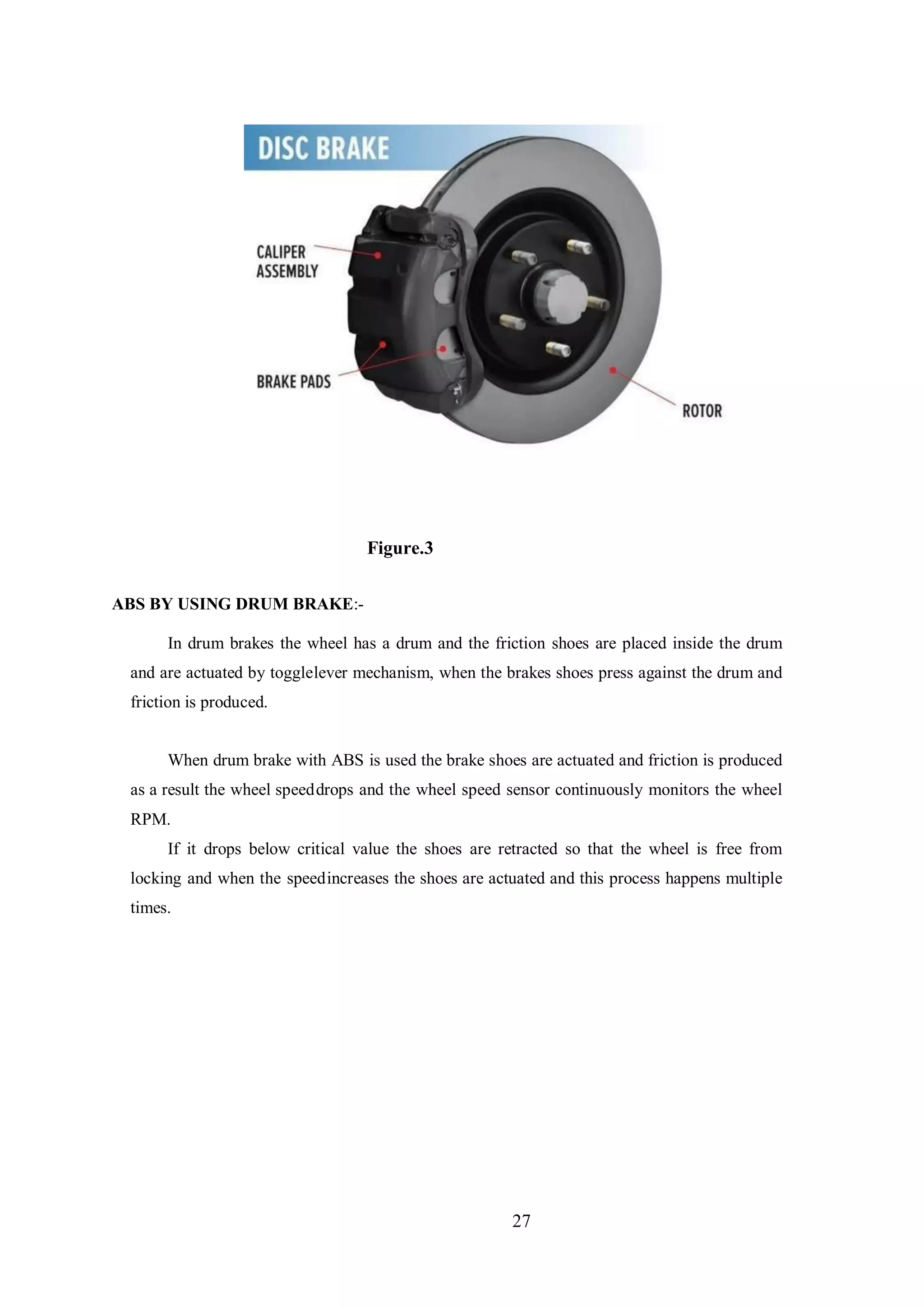 27
Figure.3
ABS BY USING DRUM BRAKE:-
In drum brakes the wheel has a drum and the friction shoes are placed inside the drum
and are actuated by togglelever mechanism, when the brakes shoes press against the drum and
friction is produced.
When drum brake with ABS is used the brake shoes are actuated and friction is produced
as a result the wheel speeddrops and the wheel speed sensor continuously monitors the wheel
RPM.
If it drops below critical value the shoes are retracted so that the wheel is free from
locking and when the speedincreases the shoes are actuated and this process happens multiple
times.
 