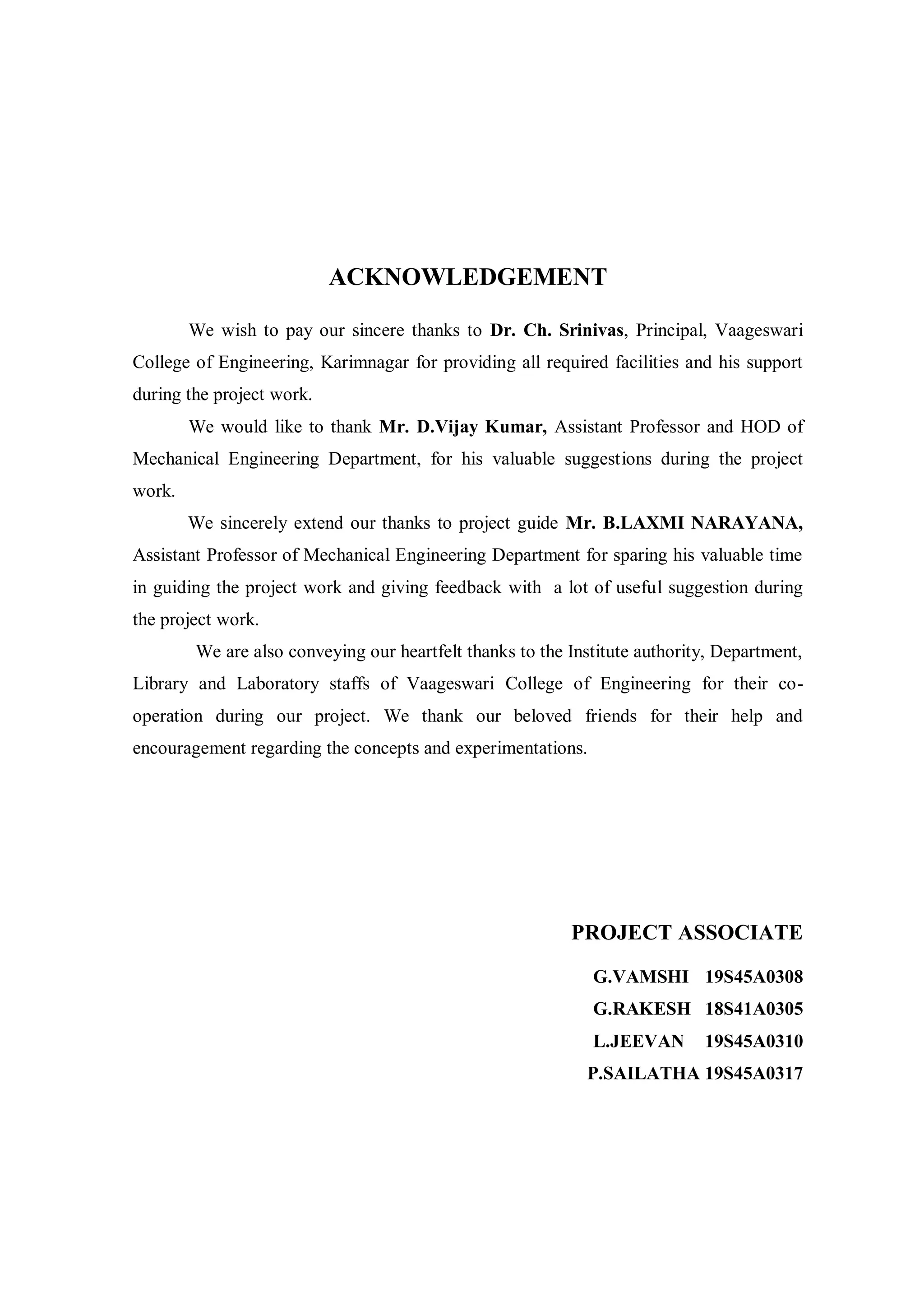 ACKNOWLEDGEMENT
We wish to pay our sincere thanks to Dr. Ch. Srinivas, Principal, Vaageswari
College of Engineering, Karimnagar for providing all required facilities and his support
during the project work.
We would like to thank Mr. D.Vijay Kumar, Assistant Professor and HOD of
Mechanical Engineering Department, for his valuable suggestions during the project
work.
We sincerely extend our thanks to project guide Mr. B.LAXMI NARAYANA,
Assistant Professor of Mechanical Engineering Department for sparing his valuable time
in guiding the project work and giving feedback with a lot of useful suggestion during
the project work.
We are also conveying our heartfelt thanks to the Institute authority, Department,
Library and Laboratory staffs of Vaageswari College of Engineering for their co-
operation during our project. We thank our beloved friends for their help and
encouragement regarding the concepts and experimentations.
PROJECT ASSOCIATE
G.VAMSHI 19S45A0308
G.RAKESH 18S41A0305
L.JEEVAN 19S45A0310
P.SAILATHA 19S45A0317
 