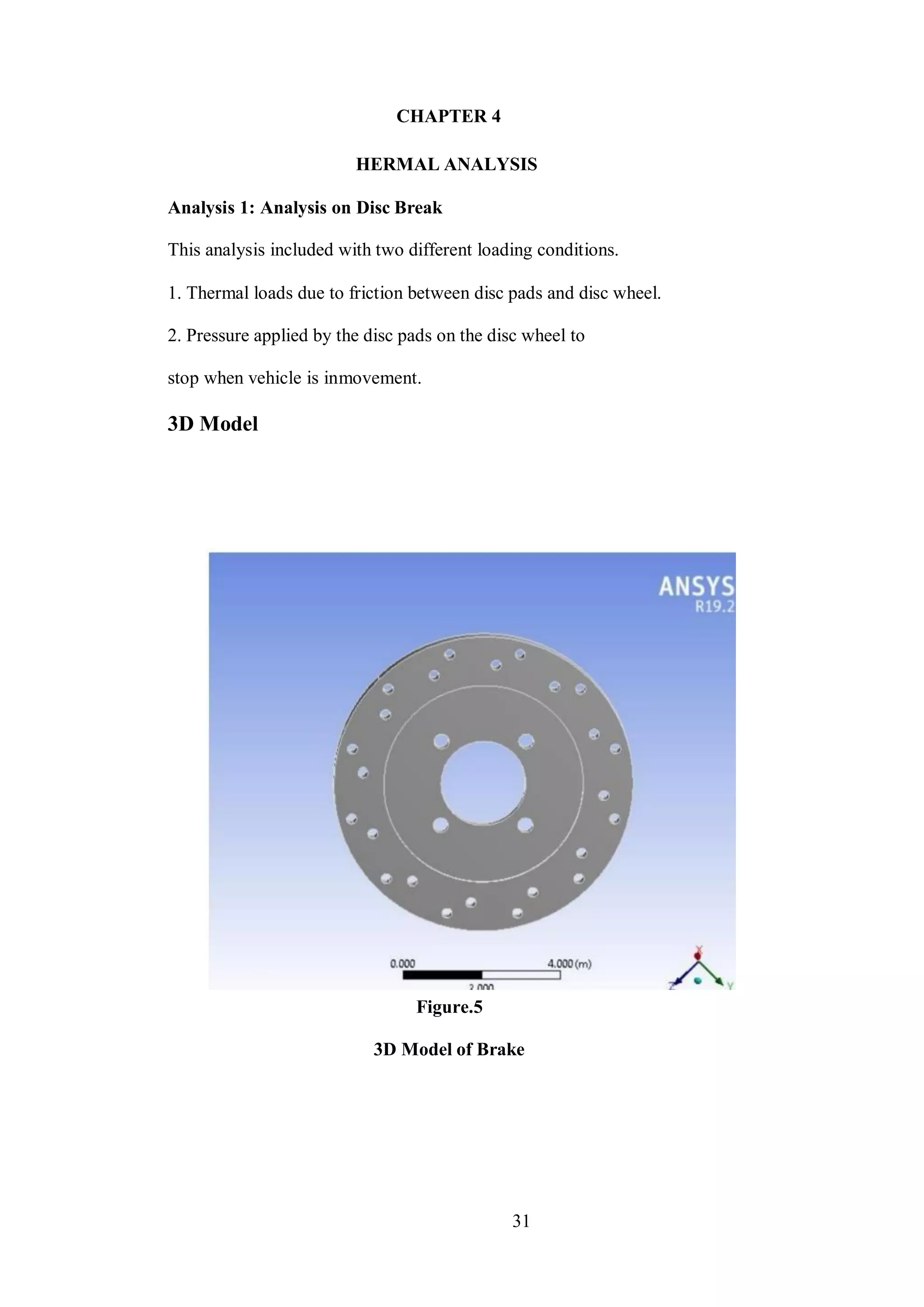 31
CHAPTER 4
HERMAL ANALYSIS
Analysis 1: Analysis on Disc Break
This analysis included with two different loading conditions.
1. Thermal loads due to friction between disc pads and disc wheel.
2. Pressure applied by the disc pads on the disc wheel to
stop when vehicle is inmovement.
3D Model
Figure.5
3D Model of Brake
 