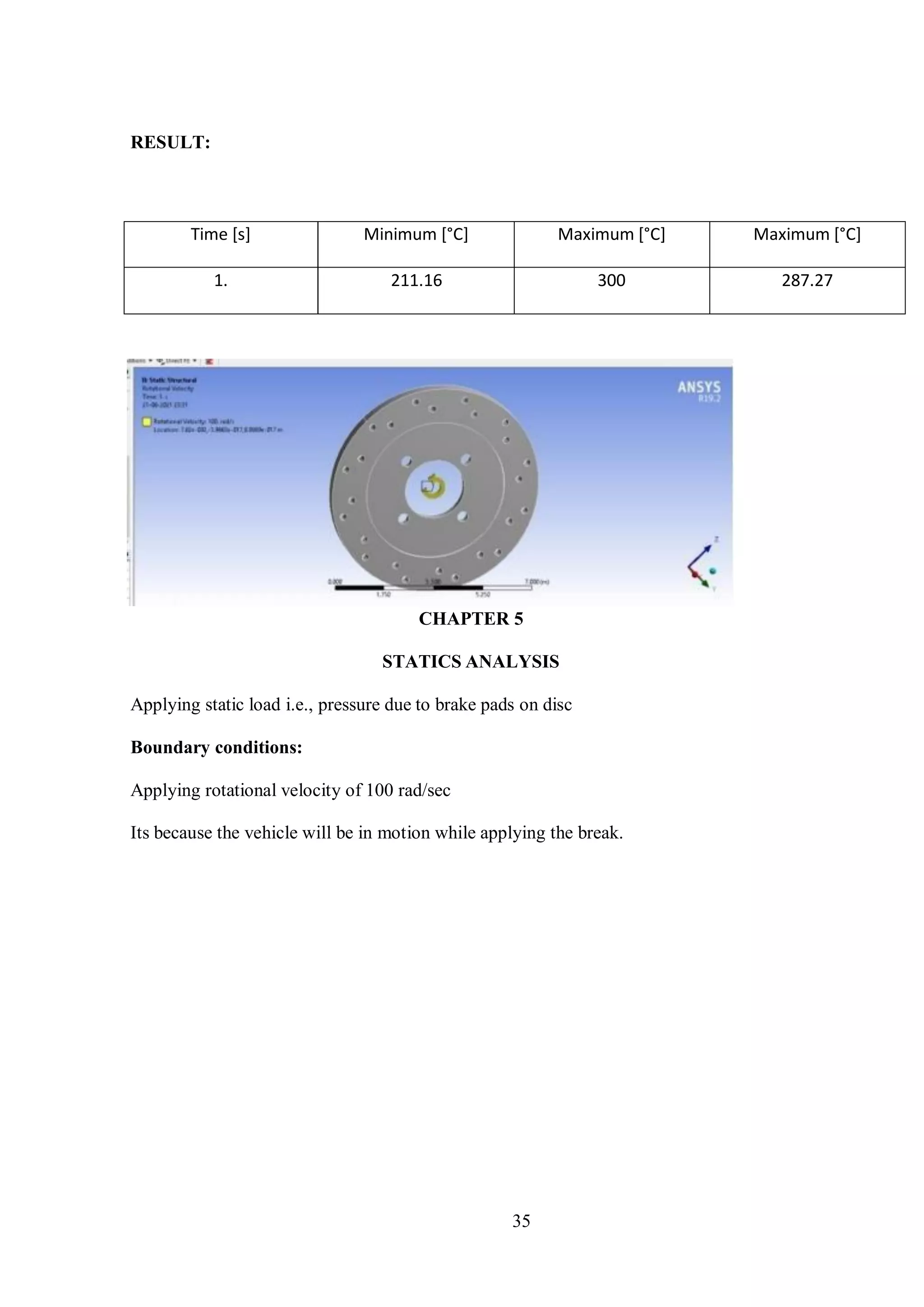 35
RESULT:
Time [s] Minimum [°C] Maximum [°C] Maximum [°C]
1. 211.16 300 287.27
CHAPTER 5
STATICS ANALYSIS
Applying static load i.e., pressure due to brake pads on disc
Boundary conditions:
Applying rotational velocity of 100 rad/sec
Its because the vehicle will be in motion while applying the break.
 