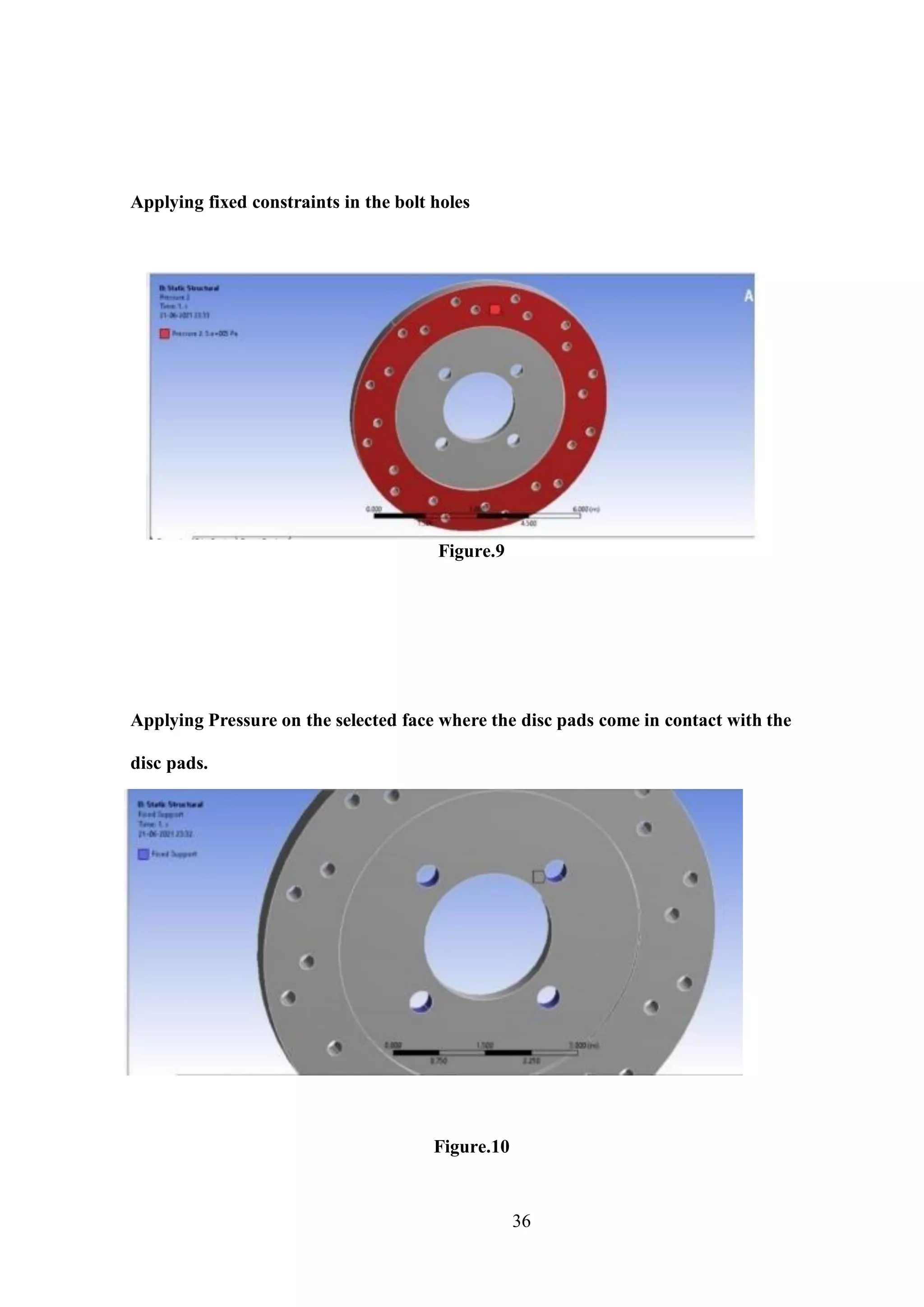 36
Applying fixed constraints in the bolt holes
Figure.9
Applying Pressure on the selected face where the disc pads come in contact with the
disc pads.
Figure.10
 