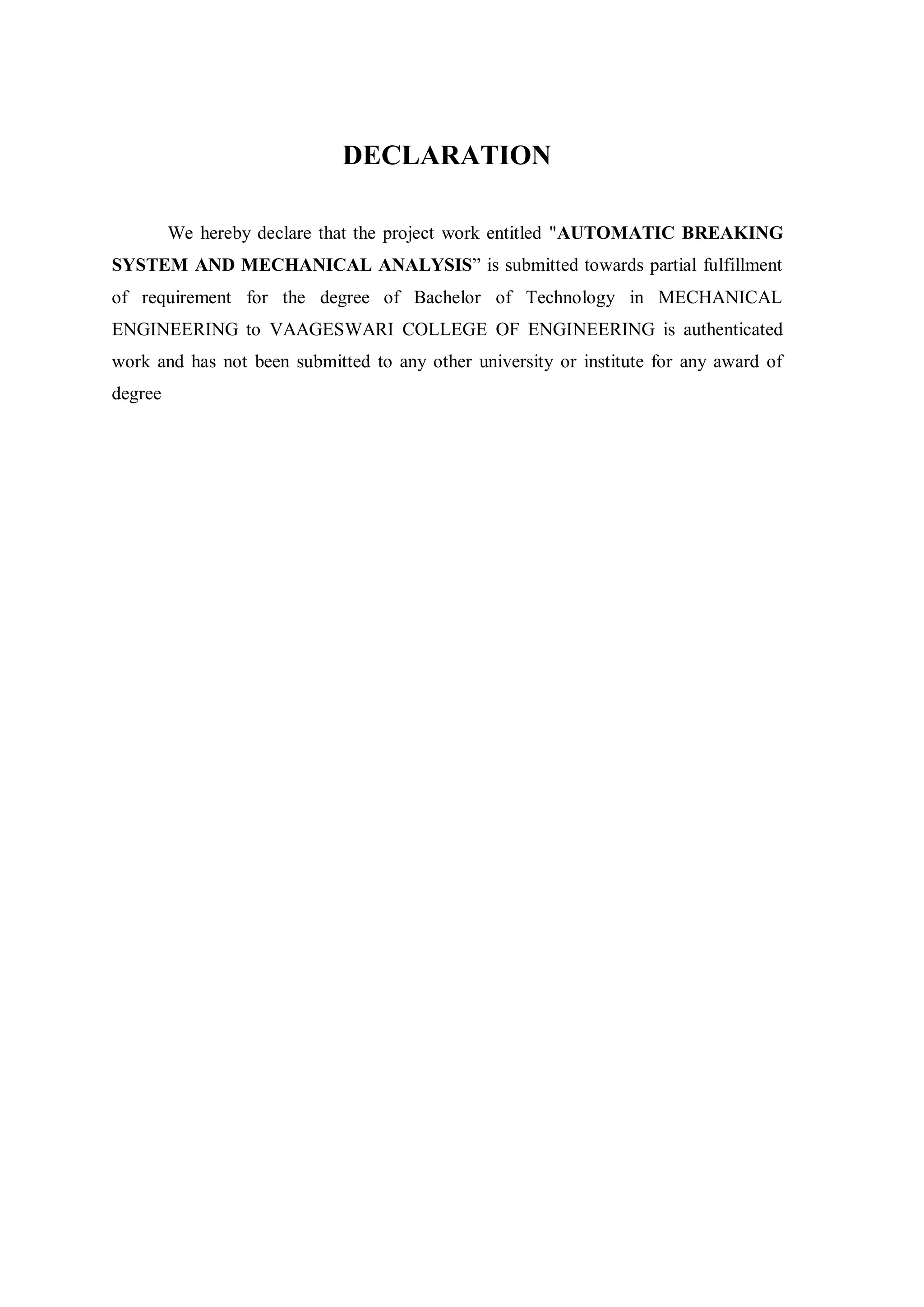 DECLARATION
We hereby declare that the project work entitled "AUTOMATIC BREAKING
SYSTEM AND MECHANICAL ANALYSIS” is submitted towards partial fulfillment
of requirement for the degree of Bachelor of Technology in MECHANICAL
ENGINEERING to VAAGESWARI COLLEGE OF ENGINEERING is authenticated
work and has not been submitted to any other university or institute for any award of
degree
 
