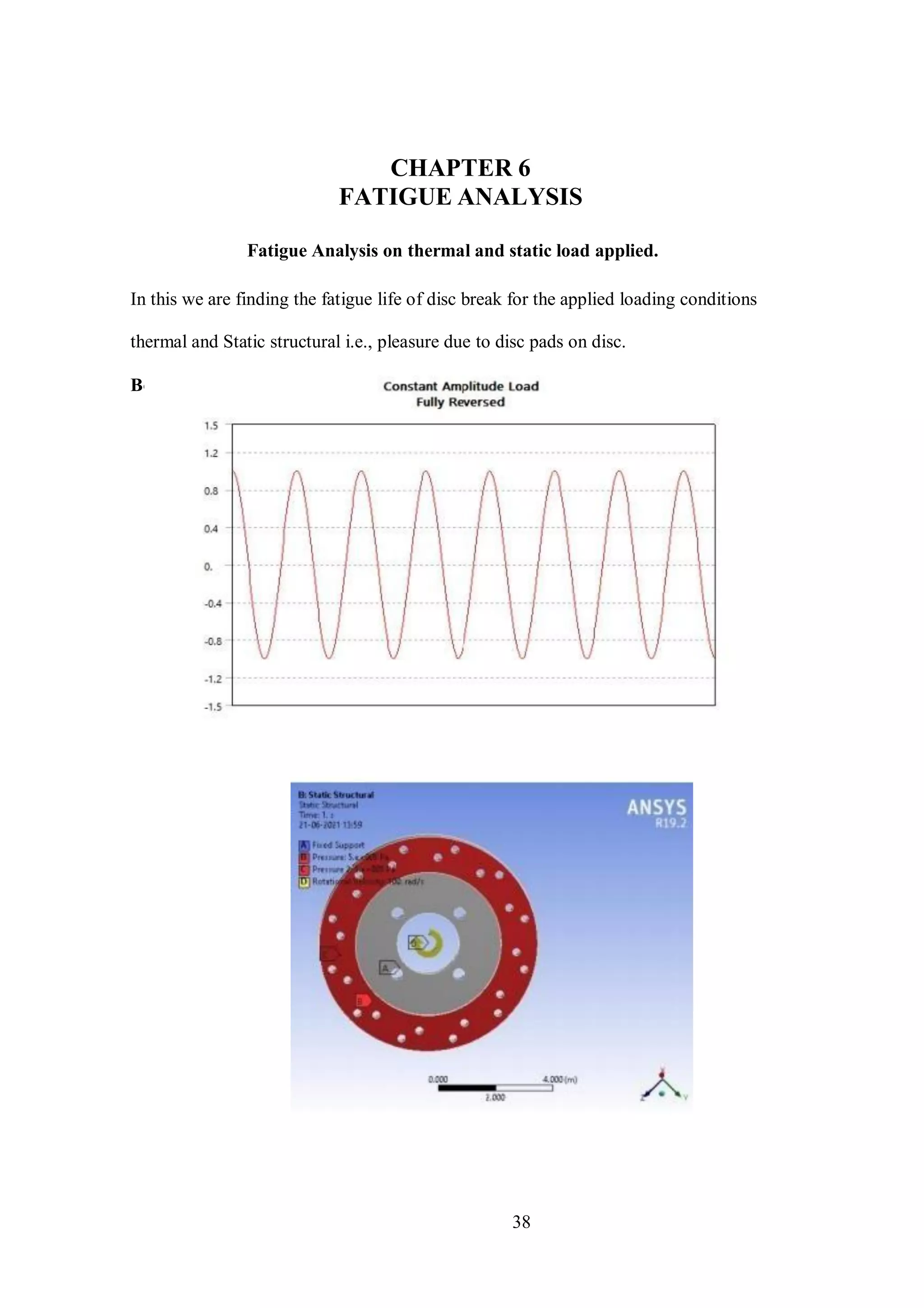 38
CHAPTER 6
FATIGUE ANALYSIS
Fatigue Analysis on thermal and static load applied.
In this we are finding the fatigue life of disc break for the applied loading conditions
thermal and Static structural i.e., pleasure due to disc pads on disc.
Boundary setup:
 