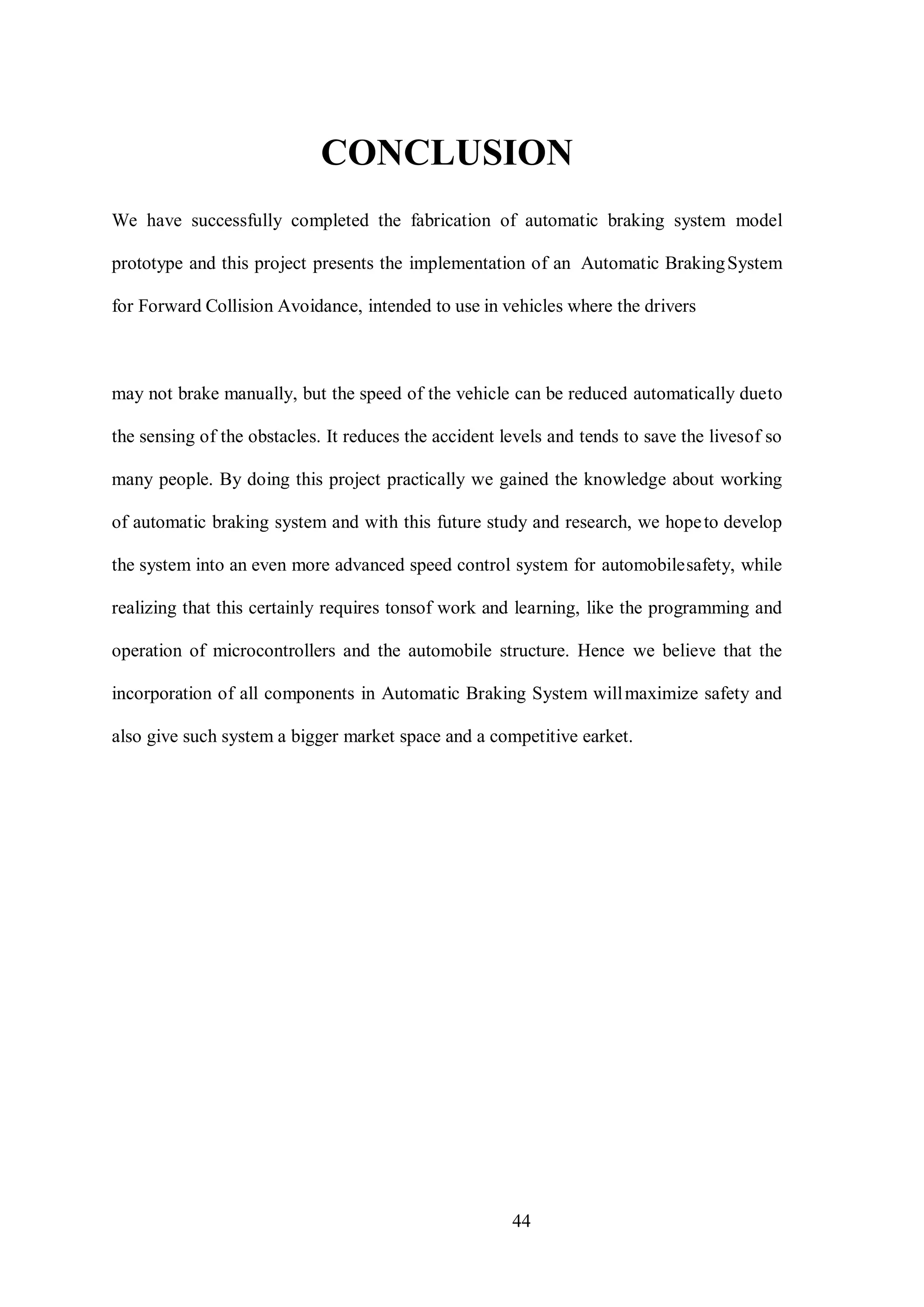 44
CONCLUSION
We have successfully completed the fabrication of automatic braking system model
prototype and this project presents the implementation of an Automatic BrakingSystem
for Forward Collision Avoidance, intended to use in vehicles where the drivers
may not brake manually, but the speed of the vehicle can be reduced automatically dueto
the sensing of the obstacles. It reduces the accident levels and tends to save the livesof so
many people. By doing this project practically we gained the knowledge about working
of automatic braking system and with this future study and research, we hopeto develop
the system into an even more advanced speed control system for automobilesafety, while
realizing that this certainly requires tonsof work and learning, like the programming and
operation of microcontrollers and the automobile structure. Hence we believe that the
incorporation of all components in Automatic Braking System willmaximize safety and
also give such system a bigger market space and a competitive earket.
 